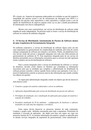 IP's virtuais, etc. Aspectos de segurança ainda podem ser avaliados no que diz respeito à
integridade dos pacotes (como o uso de mecanismos de checagem com MD5) e o
transporte dos pacotes entre repositórios e entre repositório e estação (como o uso de
opções de transferências de arquivos seguras como scp ou sftp e usando procedimento
de autenticação com chaves criptográficas).

       Mesmo com estas características, um serviço de distribuição de software ainda
trabalha de modo independente. Na próxima seção se insere o serviço de distribuição de
software no contexto de ambiente integrado.



6 – O Serviço de Distribuição Automatizada de Pacotes de Software dentro
de uma Arquitetura de Gerenciamento Integrada

No ambiente corporativo, o serviço de distribuição de software figura como um dos
mais importantes no gerenciamento de complexidade do ambiente, pois trata da correta
entrega e preparação de software nas estações e servidores. Porém, em plataforma livre,
este serviço ainda não possui a integração adequada com toda uma infra-estrutura de
gerenciamento do ambiente de TI. Esta arquitetura integrada parte de um serviço de
diretório preenchido com as informações necessárias para os serviços de rede operarem
(como o próprio serviço de distribuição de software).

       Para a correta integração entre o serviço de distribuição de software e o serviço
de diretórios, deverão existir objetos no diretório que contenham as informações
necessárias para que as entidades que compõem a administração de distribuição de
software possam consultar e alterar, quando forem realizar suas operações. Com isso, é
possível implementar controle no processo através das informações que estarão contidas
nos objetos em questão.

        As regras para administração integradas estarão em objetos que devem descrever
itens básicos como:

1. Usuários e grupos de usuários cadastrados e ativos no ambiente;

2. Aplicações disponibilizadas pelo serviço de distribuição de pacotes de software;

3. Privilégios de instalação, uso e atualização de aplicações para grupos de usuários e
   estações de trabalho;

4. Inventário atualizado de TI do ambiente – configurações de hardware e software
   instalados em cada uma das máquinas e servidores.

        Estas regras devem descrever os processos internos de cada corporação.
Usuários e grupos serão definidos unicamente para toda a arquitetura. Permissões de
instalação e execução de aplicações são dadas com base nas regras em vigor nos
processos internos de TI. As mesmas informações de usuários e grupos se aplicarão para
os demais serviços integrados da arquitetura de gerenciamento, como autenticação e
 