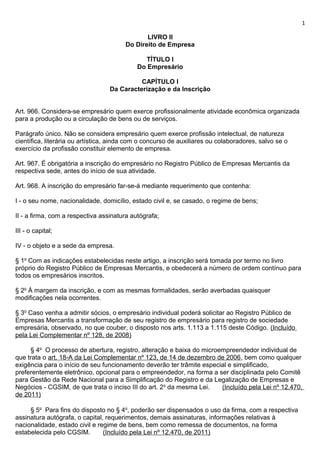 1

                                               LIVRO II
                                        Do Direito de Empresa

                                               TÍTULO I
                                            Do Empresário

                                            CAPÍTULO I
                                  Da Caracterização e da Inscrição


Art. 966. Considera-se empresário quem exerce profissionalmente atividade econômica organizada
para a produção ou a circulação de bens ou de serviços.

Parágrafo único. Não se considera empresário quem exerce profissão intelectual, de natureza
científica, literária ou artística, ainda com o concurso de auxiliares ou colaboradores, salvo se o
exercício da profissão constituir elemento de empresa.

Art. 967. É obrigatória a inscrição do empresário no Registro Público de Empresas Mercantis da
respectiva sede, antes do início de sua atividade.

Art. 968. A inscrição do empresário far-se-á mediante requerimento que contenha:

I - o seu nome, nacionalidade, domicílio, estado civil e, se casado, o regime de bens;

II - a firma, com a respectiva assinatura autógrafa;

III - o capital;

IV - o objeto e a sede da empresa.

§ 1o Com as indicações estabelecidas neste artigo, a inscrição será tomada por termo no livro
próprio do Registro Público de Empresas Mercantis, e obedecerá a número de ordem contínuo para
todos os empresários inscritos.

§ 2o À margem da inscrição, e com as mesmas formalidades, serão averbadas quaisquer
modificações nela ocorrentes.

§ 3o Caso venha a admitir sócios, o empresário individual poderá solicitar ao Registro Público de
Empresas Mercantis a transformação de seu registro de empresário para registro de sociedade
empresária, observado, no que couber, o disposto nos arts. 1.113 a 1.115 deste Código. (Incluído
pela Lei Complementar nº 128, de 2008)

     § 4o O processo de abertura, registro, alteração e baixa do microempreendedor individual de
que trata o art. 18-A da Lei Complementar nº 123, de 14 de dezembro de 2006, bem como qualquer
exigência para o início de seu funcionamento deverão ter trâmite especial e simplificado,
preferentemente eletrônico, opcional para o empreendedor, na forma a ser disciplinada pelo Comitê
para Gestão da Rede Nacional para a Simplificação do Registro e da Legalização de Empresas e
Negócios - CGSIM, de que trata o inciso III do art. 2 o da mesma Lei.  (Incluído pela Lei nº 12.470,
de 2011)

     § 5o Para fins do disposto no § 4o, poderão ser dispensados o uso da firma, com a respectiva
assinatura autógrafa, o capital, requerimentos, demais assinaturas, informações relativas à
nacionalidade, estado civil e regime de bens, bem como remessa de documentos, na forma
estabelecida pelo CGSIM.        (Incluído pela Lei nº 12.470, de 2011)
 