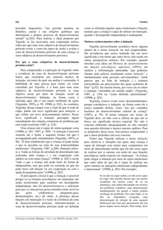 668                                                                                                                         Chaiklin

princípio diagnóstico “nos permite penetrar na                           como se referindo àquelas ações intelectuais e funções
dinâmica causal e nas relações genéticas que                             mentais que a criança é capaz de utilizar em interação,
determinam o próprio processo de desenvolvimento                         quando o desempenho independente é inadequado.
mental” (p.203). Para realizar o ideal proposto por
Vigotski se faz necessária uma explanação teórica                        Maiores esclarecimentos sobre a imitação
sobre por que uma zona subjetiva de desenvolvimento                           Vigotski provavelmente acreditava haver alguma
próximo existe e como ela opera de modo a avaliar a                      chance de o termo imitação ser mal compreendido.
zona de desenvolvimento próximo de uma criança (a                        Ele reconheceu que estava tentando dar um novo
zona subjetiva de desenvolvimento próximo).                              significado a um termo que antes havia sido usado em
                                                                         outras perspectivas teóricas. Por exemplo, quando
Por que a zona (subjetiva) de desenvolvimento
                                                                         introduz essa ideia em História do desenvolvimento
próximo existe?
                                                                         das funções psicológicas superiores (1997a), ele
     Para compreender a explicação de Vigotski sobre                     sinaliza a reformulação pretendida “que podemos
a existência da zona de desenvolvimento próximo                          chamar pela palavra usualmente aceita imitação” e
temos que considerar seu conceito técnico de                             imediatamente tenta prevenir mal-entendidos: “pode
imitação, em torno do qual sua análise é construída. A                   parecer que ao falar de imitação (...) estamos
habilidade de uma pessoa para imitar, tal como                           retrocedendo aos preconceitos dos quais acabamos de
concebida por Vigotski, é a base para uma zona                           falar” (p.52). Da mesma forma, por vezes ele se refere
subjetiva de desenvolvimento próximo (a zona                             à imitação “entendida em sentido amplo” (Vygotsky,
objetiva existe por meio da situação social de                           1987, p. 210) ou “como definida anteriormente”
desenvolvimento). Imitação, na forma como é                              (1998b, p. 202).
utilizada aqui, não é um copiar irrefletido de ações                          Vygotsky tentava evitar esses desentendimentos,
(Vygotsky, 1997a, p. 95; 1998b, p. 202). Ao contrário,                   porque considerava a imitação, na forma como ele a
Vygotsky deseja romper com a visão de que se trata de                    estava tentando definir, como “um dos caminhos
cópia, dando um novo significado para imitação, o                        basilares do desenvolvimento cultural da criança”
que reflete um novo posicionamento teórico. Nesse                        (1997a, p. 95). O termo imitação nos textos de
novo significado a imitação pressupõe algum                              Vigotski deve ser lido com a ciência de que um se
entendimento das relações estruturais do problema que                    busca um significado técnico especial. Ter sido o
está sendo resolvido (1987, p. 210).                                     conceito elaborado adequadamente ou não constitui
     Uma criança não é capaz de imitar qualquer coisa                    uma questão diferente e merece maiores análises. Para
(1998b, p. 201; 1987, p. 209). “A imitação é possível                    os propósitos desse texto, buscaremos compreender o
somente até o limite e naquelas formas em que é                          que o autor pretendia com esse conceito.
acompanhada pelo entendimento (Vygotsky, 1997a, p.                            Vimos que Vigotski utilizou o termo imitação
96). “É bem estabelecido que a criança só pode imitar                    para referir-se a situações nas quais uma criança é
o que se encontra na zona de suas potencialidades                        capaz de interagir com outros mais competentes em
intelectuais” (Vygotsky, 1987, p.209). Imitação refere-                  torno de determinadas tarefas que ela não seria capaz
se a “todas as formas de atividade de determinado tipo                   de realizar por si mesma, em razão de suas funções
realizadas pela criança (...) em cooperação com                          psicológicas ainda estarem em maturação. “A criança
adultos ou com outra criança” (1998b, p. 202) e inclui                   pode chegar à imitação por meio de ações intelectuais
“tudo o que a criança não pode fazer de forma de                         que estão além do que ela é capaz de realizar nas
independente, mas que pode ser ensinado ou que ela                       ações mentais ou operações intelectuais independentes
pode fazer sob direção ou em cooperação ou com a                         e intencionais” (1998b, p. 201). Por exemplo:
ajuda de perguntas-guia” (1998b, p. 202)
     O pressuposto crucial é que a imitação é possível                                Se eu não sei jogar xadrez, eu não serei capaz
porque (a) as funções psicológicas em maturação são                                   de jogar uma partida mesmo que um mestre
ainda insuficientes para sustentar um desempenho                                      enxadrista me mostre como. Se eu sei
independente, mas (b) desenvolveram-se o suficiente                                   aritmética, mas tenho dificuldade em resolver
                                                                                      um problema complexo, uma demonstração
para que (c) uma pessoa possa entender como servir-se                                 imediatamente me guiará à minha própria
das      ações      colaborativas      (perguntas-guia,                               resolução do problema. Por outro lado, se eu
demonstrações, etc.) de outra. A presença dessas                                      não sei matemática avançada, uma
funções em maturação é a razão da existência da zona                                  demonstração da solução de uma equação
de desenvolvimento próximo. Alternativamente, a                                       diferencial não fará meu pensamento dar um
zona de desenvolvimento próximo pode ser definida                                     passo sequer nessa direção. Para imitar, deve



Psicologia em Estudo, Maringá, v. 16, n. 4, p. 659-675, out./dez. 2011
 