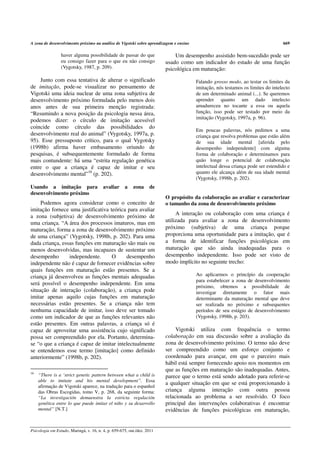 A zona de desenvolvimento próximo na análise de Vigotski sobre aprendizagem e ensino                                             669

                 haver alguma possibilidade de passar do que                 Um desempenho assistido bem-sucedido pode ser
                 eu consigo fazer para o que eu não consigo              usado como um indicador do estado de uma função
                 (Vygotsky, 1987, p. 209).                               psicológica em maturação:
    Junto com essa tentativa de alterar o significado                                  Falando grosso modo, ao testar os limites da
de imitação, pode-se visualizar no pensamento de                                       imitação, nós testamos os limites do intelecto
Vigotski uma ideia nuclear de uma zona subjetiva de                                    de um determinado animal (...). Se queremos
desenvolvimento próximo formulada pelo menos dois                                      aprender quanto um dado intelecto
anos antes de sua primeira menção registrada:                                          amadureceu no tocante a essa ou aquela
“Resumindo a nova posição da psicologia nessa área,                                    função, isso pode ser testado por meio da
                                                                                       imitação (Vygotsky, 1997a, p. 96).
podemos dizer: o círculo de imitação acessível
coincide como círculo das possibilidades do
                                                                                       Em poucas palavras, nós pedimos a uma
desenvolvimento real do animal” (Vygotsky, 1997a, p.                                   criança que resolva problemas que estão além
95). Esse pressuposto crítico, para o qual Vygotsky                                    de sua idade mental [aferida pelo
(1998b) afirma haver embasamento oriundo de                                            desempenho independente] com alguma
pesquisas, é subsequentemente formulado de forma                                       forma de colaboração e determinamos para
mais contundente: há uma “estrita regulação genética                                   quão longe o potencial de colaboração
entre o que a criança é capaz de imitar e seu                                          intelectual dessa criança pode ser estendido e
desenvolvimento mental”16 (p. 202).                                                    quanto ele alcança além de sua idade mental
                                                                                       (Vygotsky, 1998b, p. 202).
Usando a imitação para                   avaliar     a    zona     de
desenvolvimento próximo
                                                                         O propósito da colaboração ao avaliar e caracterizar
     Podemos agora considerar como o conceito de                         o tamanho da zona de desenvolvimento próximo
imitação fornece uma justificativa teórica para avaliar
                                                                              A interação ou colaboração com uma criança é
a zona (subjetiva) de desenvolvimento próximo de
uma criança. “A área dos processos imaturos, mas em                      utilizada para avaliar a zona de desenvolvimento
maturação, forma a zona de desenvolvimento próximo                       próximo (subjetiva) de uma criança porque
de uma criança” (Vygotsky, 1998b, p. 202). Para uma                      proporciona uma oportunidade para a imitação, que é
dada criança, essas funções em maturação são mais ou                     a forma de identificar funções psicológicas em
menos desenvolvidas, mas incapazes de sustentar um                       maturação que são ainda inadequadas para o
desempenho       independente.      O     desempenho                     desempenho independente. Isso pode ser visto de
independente não é capaz de fornecer evidências sobre                    modo implícito no seguinte trecho:
quais funções em maturação estão presentes. Se a
criança já desenvolveu as funções mentais adequadas                                    Ao aplicarmos o princípio da cooperação
                                                                                       para estabelecer a zona de desenvolvimento
será possível o desempenho independente. Em uma
                                                                                       próximo, obtemos a possibilidade de
situação de interação (colaboração), a criança pode                                    investigar diretamente o fator mais
imitar apenas aquilo cujas funções em maturação                                        determinante da maturação mental que deve
necessárias estão presentes. Se a criança não tem                                      ser realizada no próximo e subsequentes
nenhuma capacidade de imitar, isso deve ser tomado                                     períodos de seu estágio de desenvolvimento
como um indicador de que as funções relevantes não                                     (Vygotsky, 1998b, p. 203).
estão presentes. Em outras palavras, a criança só é
capaz de aproveitar uma assistência cujo significado                          Vigotski utiliza com frequência o termo
possa ser compreendido por ela. Portanto, determina-                     colaboração em sua discussão sobre a avaliação da
se “o que a criança é capaz de imitar intelectualmente                   zona de desenvolvimento próximo. O termo não deve
se entendemos esse termo [imitação] como definido                        ser compreendido como um esforço conjunto e
anteriormente” (1998b, p. 202).                                          coordenado para avançar, em que o parceiro mais
                                                                         hábil está sempre fornecendo apoio nos momentos em
                                                                         que as funções em maturação são inadequadas. Antes,
16
     “There is a ‘strict genetic pattern between what a child is         parece que o termo está sendo adotado para referir-se
     able to imitate and his mental development”. Essa
                                                                         a qualquer situação em que se está proporcionando à
     afirmação de Vigotski aparece, na tradução para o espanhol
     das Obras Escogidas, tomo V, p. 268, da seguinte forma:             criança alguma interação com outra pessoa
     “La investigación demuenstra la estricta regulación                 relacionada ao problema a ser resolvido. O foco
     genética entre lo que puede imitar el niño y su desarrollo          principal das intervenções colaborativas é encontrar
     mental” [N.T.]                                                      evidências de funções psicológicas em maturação,


Psicologia em Estudo, Maringá, v. 16, n. 4, p. 659-675, out./dez. 2011
 