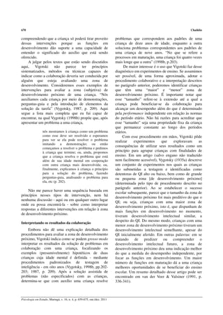 670                                                                                                                     Chaiklin

compreendendo que a criança só poderá tirar proveito                     problemas que correspondem aos padrões de uma
dessas intervenções porque as funções em                                 criança de doze anos de idade, enquanto a outra
desenvolvimento dão suporte a uma capacidade de                          soluciona problemas correspondentes aos padrões de
entender o significado do auxílio que está sendo                         uma criança de nove anos. “No que se refere a
oferecido.                                                               processos em maturação, uma criança foi quatro vezes
     A julgar pelos textos que estão sendo discutidos                    mais longe que a outra” (1998b, p.203).
aqui, Vigotski não          parece ter princípios                              De maior interesse é o uso que Vigotski faz desse
sistematizados, métodos ou técnicas capazes de                           diagnóstico em experimentos de ensino. Se assumimos
indicar como a colaboração deveria ser conduzida por                     ser possível, de uma forma aproximada, adotar o
alguém que esteja avaliando uma zona de                                  procedimento colaborativo e a interpretação descritos
desenvolvimento. Consideremos esses exemplos de                          no parágrafo anterior, poderemos identificar crianças
intervenções para avaliar a zona (subjetiva) de                          que têm uma “maior” e “menor” zona de
desenvolvimento próximo de uma criança. “Nós                             desenvolvimento próximo. É importante notar que
auxiliamos cada criança por meio de demonstrações,                       esse “tamanho” refere-se à extensão até a qual a
perguntas-guia e pela introdução de elementos da                         criança pode beneficiar-se da colaboração para
solução da tarefa” (Vygotsky, 1987, p. 209). Aqui                        alcançar um desempenho além do que é determinado
segue a lista mais completa que eu fui capaz de                          pela performance independente em relação às normas
encontrar, na qual Vygotsky (1998b) propõe que, após                     do período etário. Não há razões para acreditar que
apresentar um problema a uma criança,                                    esse “tamanho” seja uma propriedade fixa da criança
                                                                         que permanece constante ao longo dos períodos
                 nós mostramos à criança como um problema                etários.
                 como esse deve ser resolvido e esperamos                     Com esse procedimento em mãos, Vigotski pôde
                 para ver se ela pode resolver o problema                realizar   experimentos       que    exploravam      as
                 imitando a demonstração; ou então
                                                                         consequências de utilizar seus resultados como um
                 começamos a resolver o problema e pedimos
                 à criança que termine; ou, ainda, propomos              princípio para agrupar crianças com finalidades de
                 que a criança resolva o problema que está               ensino. Em um artigo (salvo engano não traduzido
                 além de sua idade mental em cooperação                  nem facilmente acessível), Vygotsky (1935a) descreve
                 com outra criança mais desenvolvida; ou,                um conjunto de experimentos nos quais as crianças
                 finalmente, explicamos à criança o princípio            são submetidas a testagem e identificadas como
                 para a solução do problema, fazendo                     detentoras de QI alto ou baixo, bem como de grande
                 perguntas-guia, analisando o problema para              ou pequena zona [de desenvolvimento próximo]
                 ela, etc (p. 202).
                                                                         (determinada pelo tipo de procedimento descrito no
                                                                         parágrafo anterior). Ao se estabelecer o sucesso
    Não me parece haver uma sequência baseada em
                                                                         escolar subsequente, parece que o tamanho da zona de
princípios nesses tipos de intervenção, nem há
                                                                         desenvolvimento próximo foi mais preditivo do que o
nenhuma discussão - aqui ou em qualquer outro lugar
                                                                         QI; ou seja, crianças com uma maior zona de
onde eu possa encontrá-la - sobre como interpretar
                                                                         desenvolvimento próximo, isto é, que dispunham de
respostas a diferentes intervenções em relação à zona
                                                                         mais funções em desenvolvimento no momento,
de desenvolvimento próximo.
                                                                         tiveram desenvolvimento intelectual similar, a
                                                                         despeito do QI. Do mesmo modo, crianças com uma
Interpretando os resultados da colaboração
                                                                         menor zona de desenvolvimento próximo tiveram um
     Embora não dê uma explicação detalhada dos                          desenvolvimento intelectual semelhante, apesar do
procedimentos para avaliar a zona de desenvolvimento                     QI inicialmente aferido. Em outras palavras: em se
próximo, Vigotski indica como se podem grosso modo                       tratando de predizer ou compreender o
interpretar os resultados da solução de problemas em                     desenvolvimento intelectual futuro, a zona de
colaboração com uma criança, focalizando os                              desenvolvimento próximo deu uma indicação melhor
exemplos (presumivelmente) hipotéticos de duas                           do que a medida do desempenho independente, por
crianças cuja idade mental é definida - mediante                         focar as funções em desenvolvimento. Um maior
procedimentos padronizados de testagem de                                número de funções em maturação dá a uma criança
inteligência - em oito anos (Vygotsky, 1998b, pp.202-                    melhores oportunidades de se beneficiar do ensino
203; 1987, p. 209). Após a solução assistida de                          escolar. Um resumo detalhado desse artigo pode ser
problemas (não especificados) com as crianças,                           encontrado em van der Veer & Valsiner (1991, p.
determina-se que com auxílio uma criança resolve                         336-341).



Psicologia em Estudo, Maringá, v. 16, n. 4, p. 659-675, out./dez. 2011
 