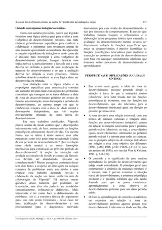 A zona de desenvolvimento próximo na análise de Vigotski sobre aprendizagem e ensino                                           671

Lidando com algumas inelegâncias teóricas                                diretamente por essa teoria do desenvolvimento, e
     Como um sumário provisório, parece que Vigotski                     não por sintomas de comportamento. É preciso que
formulou uma lógica teórica geral para avaliar a zona                    trabalhos futuros foquem o refinamento e a
(subjetiva) de desenvolvimento próximo, mas pôde                         elaboração desse programa teórico (por exemplo, a
elaborar procedimentos específicos para conduzir a                       avaliação do desenvolvimento mental deveria ser
colaboração e interpretar seus resultados apenas de                      diretamente voltada às funções específicas que
uma maneira aproximada ou inacabada. Ao apresentar                       estão se desenvolvendo; é preciso identificar as
o conceito vigotskiano de imitação e o modo como ele                     funções psicológicas necessárias para sustentar a
é utilizado para investigar a zona (subjetiva) de                        transição ao próximo período do desenvolvimento)
desenvolvimento próximo, busquei destacar essa                           com base em qualquer entendimento adicional que
lógica teórica e, particularmente, a ideia de que a zona                 tivermos sobre processos de desenvolvimento e
deveria ser definida a partir de uma explicação da                       aprendizagem.
natureza do desenvolvimento e de que a avaliação
deveria ser dirigida a esses processos. Futuros
                                                                             PERSPECTIVAS E IMPLICAÇÕES (À GUISA DE
trabalhos deverão considerar se essa lógica deve ser                                        SÍNTESE)
desenvolvida ou refutada.
      Essa distinção entre a lógica teórica e as
proposições específicas para concretizá-la constitui                     •     Em termos mais gerais, a ideia de zona de
um caminho útil para lidar com alguns dos problemas                            desenvolvimento próximo pretende dirigir a
conceituais que emergem ao se tentar delinear a ideia                          atenção à ideia de que a instrução/ ensino
de zona de desenvolvimento próximo em termos de                                (obuchenie) deve estar focada não nas funções
funções em maturação, novas formações e períodos do                            psicológicas já existentes, mas nas funções em
desenvolvimento, ao mesmo tempo em que se                                      desenvolvimento, que são relevantes para o
estabelecem relações com a ideia de idade mental e                             desenvolvimento intelectual geral em direção ao
desempenho independente, que são noções                                        próximo período etário.
provavelmente oriundas de outra teoria do                                •     A zona descreve uma relação estrutural, tanto em
desenvolvimento.                                                               termos do número, extensão e relações entre
       Em seus trabalhos publicados, Vigotski                                  funções em desenvolvimento (subjetivo) quanto
parece aceitar de modo acrítico que o desempenho                               em relação às funções necessárias para o próximo
independente está, de fato, mensurando as funções                              período etário (objetivo); ou seja, a zona objetiva
psicológicas plenamente desenvolvidas. Da mesma                                (quais desenvolvimentos culminarão no próximo
forma, ele se refere à idade mental; mas cabe                                  período etário) é a mesma para todas as crianças,
perguntar: como isso pode estar relacionado à ideia                            mas as posições subjetivas de crianças individuais
de um período do desenvolvimento? Qual a relação
                                                                               em relação a essa zona objetiva são diferentes
entre idade mental e as novas formações
                                                                               (1987, p.209; 1986, p.187; 1982b, p.116-119; para
necessárias para a transição ao próximo período do
                                                                               um resumo de 1935a, ver van der Veer & Valsiner,
desenvolvimento? A noção de imitação está
                                                                               1991, p. 338-339).
atrelada ao conceito de insight estrutural da Gestalt:
isso deveria ser abandonado, revisado ou                                 •     O conteúdo e o significado da zona mudam
complementado? Muitas pesquisas contemporâneas                                 dependendo do período do desenvolvimento que
têm sido feitas a respeito de interações na solução                            esteja sendo considerado. O princípio geral para
conjunta de problemas entre um adulto e uma                                    compreender a dinâmica da mudança estrutural é
criança: esse trabalho demanda revisão e                                       o mesmo, mas é preciso examinar a situação
elaboração da noção um tanto indiferenciada de                                 social de desenvolvimento, a estrutura psicológica
colaboração de Vigotski? Há muitas outras                                      existente e a próxima estrutura que está sendo
questões dessa natureza que poderiam ser                                       formada para que se possa caracterizar
levantadas, mas elas não poderão ser resolvidas                                apropriadamente     a    zona      objetiva     de
semanticamente, refinando-se definições. Mais                                  desenvolvimento próximo para um dado período
importante é ter como foco o delineamento do                                   etário.
problema, isto é, a estrutura teórica do argumento                       •     O foco na aprendizagem de conceitos acadêmicos
geral que está sendo formulado - nesse caso, ter                               ou escolares em relação à zona de
uma explicação do desenvolvimento e um                                         desenvolvimento próximo aparece porque esse
procedimento para o diagnóstico motivado                                       desenvolvimento é relevante na idade escolar, não


Psicologia em Estudo, Maringá, v. 16, n. 4, p. 659-675, out./dez. 2011
 