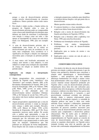 672                                                                                                                     Chaiklin

      porque a zona de desenvolvimento próximo                               a interação proporciona condições para identificar
      sempre envolve desenvolvimento de conceitos                            a existência dessas funções e até que ponto elas se
      acadêmicos. Outros períodos etários terão outros                       desenvolveram.
      focos.
                                                                             Muitas questões restam ainda a discutir:
•     Em relação à idade escolar, a função teórica da
                                                                         •   O contexto histórico e a base metodológica sobre
      pesquisa de Vigotski sobre a zona de
                                                                             a qual essas ideias foram desenvolvidas;
      desenvolvimento próximo pode ser compreendida
      como a busca pela identificação de princípios para                 •   Relações com a teoria do desenvolvimento das
      delinear um modo de conceituar a escolarização                         funções psicológicas de Vygotsky (1997a);
      com relação à criança como um todo, e não                          •   Relações com a literatura sobre scaffolding (ver
      apenas ao desempenho da criança em uma única                           Stone, 1998, para uma boa discussão);
      tarefa (ver Hedegaard, 1990, para um exemplo
                                                                         •   Problemas nas formulações teóricas de Vigotski;
      útil).
                                                                         •   Problemas    com    muitas   interpretações
•     A zona de desenvolvimento próximo não é
                                                                             contemporâneas da zona de desenvolvimento
      simplesmente uma forma de se referir ao
                                                                             próximo;
      desenvolvimento por meio da assistência de um
      outro mais competente. Essa assistência só é                       •   Implicações para as teorias do ensino e seu
      significativa em relação a funções em maturação                        planejamento;
      necessárias para a transição ao próximo período                    •   Implicações para o ensino em sala de aula e a
      etário.                                                                diversidade de alunos.
•     A zona nunca está localizada unicamente na
      criança, nem mesmo a zona subjetiva. A zona
      subjetiva é sempre uma avaliação das capacidades                             COMENTÁRIO CONCLUSIVO
      da criança em relação ao modelo teórico do
      período etário.                                                         Um atrativo da ideia da zona de desenvolvimento
                                                                         próximo em relação a práticas educacionais é que ela
Implicações   em              relação        a      interpretações       fornece uma perspectiva distintiva para conceituar a
contemporâneas                                                           relação entre aprendizagem e desenvolvimento
                                                                         humanos – uma perspectiva que traz também
•     Alguns pesquisadores têm caracterizado o                           diferenças fundamentais em relação a muitas visões
      conceito de Vigotski como “metafórico” e/ou                        hoje predominantes sobre essa relação. A despeito do
      “heurístico” (por exemplo, Daniels, 2001, p.56;                    escasso material textual disponível produzido por
      Kovalainen, Kumpulainen & Vasama, 2001, p.18;                      Vigotski sobre a zona de desenvolvimento próximo,
      Lloyd & Fernyhough, 1999, p.18; Valsiner, 1998,                    interpretações dessa ideia têm sido suficientes para
      p.68; Wells, 1999, p.314), ou ainda retórico,                      estimular uma série de pesquisas e reflexões buscando
      descritivo, e não planejado para um                                esclarecer e elaborar essa ideia básica. Isso gerou uma
      desenvolvimento teórico sistemático (Valsiner,                     diversidade de interpretações e variações, a qual
      1998, p. 69; Valsiner & van der Veer, 1993, p.43);                 possivelmente continuará existindo nas próximas
      mas parece não haver nenhum suporte para essas                     décadas, dadas a natureza relativamente pouco
      afirmações.                                                        especificada da formulação original e a variedade de
•     Alguns pesquisadores argumentam que a zona de                      situações práticas nas quais a ideia vem sendo
      desenvolvimento próximo é criada na interação                      utilizada. Essas variações e elaborações, juntamente
      entre criança e adulto (por exemplo, Davydov,                      com a avaliação crítica sobre elas, são uma parte
      1998, p.29; Mercer & Fisher, 1992, p.342;                          necessária do processo científico necessário para
      Sternberg & Grigorenko, 2002, pp.37-38). Esses                     refinar a zona de desenvolvimento próximo como um
      argumentos merecem maior análise. De acordo                        conceito para compreender e desenvolver práticas
      com a análise aqui apresentada, a zona de                          educacionais. Não há razões para se defender a
      desenvolvimento próximo refere-se às funções em                    infalibilidade ou suficiência dos argumentos e
      maturação que são relevantes para o próximo                        empreendimentos de Vigotski quanto ao conceito de
      período etário e que proporcionam os meios para                    zona de desenvolvimento próximo, mas cumpre
      atuar em situações colaborativas que não                           colocar as seguintes observações: (a) Vigotski estava
      poderiam ser alcançadas de forma independente.                     tentando levantar uma série de questões que não
      Essas funções não são criadas na interação; antes,                 haviam sido confrontadas adequadamente na literatura


Psicologia em Estudo, Maringá, v. 16, n. 4, p. 659-675, out./dez. 2011
 