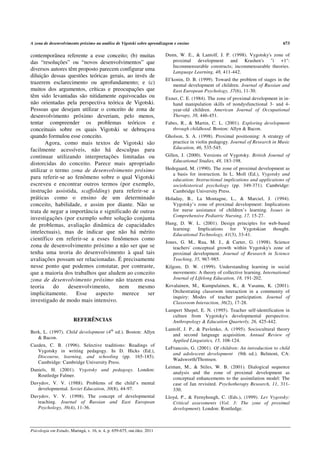 A zona de desenvolvimento próximo na análise de Vigotski sobre aprendizagem e ensino                                             673

contemporânea referente a esse conceito; (b) muitas                      Dunn, W. E., & Lantolf, J. P. (1998). Vygotsky's zone of
das “resoluções” ou “novos desenvolvimentos” que                            proximal development and Krashen's "i +1":
                                                                            Incommensurable constructs; incommensurable theories.
diversos autores têm proposto parecem configurar uma                        Language Learning, 48, 411-442.
diluição dessas questões teóricas gerais, ao invés de
                                                                         El’konin, D. B. (1999). Toward the problem of stages in the
trazerem esclarecimento ou aprofundamento; e (c)                             mental development of children. Journal of Russian and
muitos dos argumentos, críticas e preocupações que                           East European Psychology, 37(6), 11-30.
têm sido levantadas são nitidamente equivocadas ou                       Exner, C. E. (1984). The zone of proximal development in in-
não orientadas pela perspectiva teórica de Vigotski.                        hand manipulation skills of nondysfunctional 3- and 4-
Pessoas que desejam utilizar o conceito de zona de                          year-old children. American Journal of Occupational
desenvolvimento próximo deveriam, pelo menos,                               Therapy, 38, 446-451.
tentar compreender os problemas teóricos e                               Fabes, R., & Martin, C. L. (2001). Exploring development
conceituais sobre os quais Vigotski se debruçava                            through childhood. Boston: Allyn & Bacon.
quando formulou esse conceito.                                           Gholson, S. A. (1998). Proximal positioning: A strategy of
       Agora, como mais textos de Vigotski são                              practice in violin pedagogy. Journal of Research in Music
facilmente acessíveis, não há desculpas para                                Education, 46, 535-545.
continuar utilizando interpretações limitadas ou                         Gillen, J. (2000). Versions of Vygotsky. British Journal of
                                                                             Educational Studies, 48, 183-198.
distorcidas do conceito. Parece mais apropriado
utilizar o termo zona de desenvolvimento próximo                         Hedegaard, M. (1990). The zone of proximal development as
                                                                            a basis for instruction. In L. Moll (Ed.), Vygotsky and
para referir-se ao fenômeno sobre o qual Vigotski                           education: Instructional implications and applications of
escreveu e encontrar outros termos (por exemplo,                            sociohistorical psychology (pp. 349-371). Cambridge:
instrução assistida, scaffolding) para referir-se a                         Cambridge University Press.
práticas como o ensino de um determinado                                 Holaday, B., La Montagne, L., & Marciel, J. (1994).
conceito, habilidade, e assim por diante. Não se                            Vygotsky’s zone of proximal development: Implications
trata de negar a importância e significado de outras                        for nurse assistance of children’s learning. Issues in
                                                                            Comprehensive Pediatric Nursing, 17, 15-27.
investigações (por exemplo sobre solução conjunta
de problemas, avaliação dinâmica de capacidades                          Hung, D. W. L. (2001). Design principles for web-based
                                                                            learning: Implications for Vygotskian thought.
intelectuais), mas de indicar que não há mérito                             Educational Technology, 41(3), 33-41.
científico em referir-se a esses fenômenos como
                                                                         Jones, G. M., Rua, M. J., & Carter, G. (1998). Science
zona de desenvolvimento próximo a não ser que se                            teachers' conceptual growth within Vygotsky's zone of
tenha uma teoria do desenvolvimento à qual tais                             proximal development. Journal of Research in Science
avaliações possam ser relacionadas. É precisamente                          Teaching, 35, 967-985.
nesse ponto que podemos constatar, por contraste,                        Kilgore, D. W. (1999). Understanding learning in social
que a maioria dos trabalhos que aludem ao conceito                          movements: A theory of collective learning. International
zona de desenvolvimento próximo não trazem essa                             Journal of Lifelong Education, 18, 191-202.
teoria    do     desenvolvimento,     nem     mesmo                      Kovalainen, M., Kumpulainen, K., & Vasama, K. (2001).
implicitamente.     Esse    aspecto    merece     ser                       Orchestrating classroom interaction in a community of
                                                                            inquiry: Modes of teacher participation. Journal of
investigado de modo mais intensivo.                                         Classroom Interaction, 36(2), 17-28.
                                                                         Lampert Shepel, E. N. (1995). Teacher self-identification in
                                                                            culture from Vygotsky's developmental perspective.
                        REFERÊNCIAS                                         Anthropology & Education Quarterly, 26, 425-442.
                                                                         Lantolf, J. P., & Pavlenko, A. (1995). Sociocultural theory
Berk, L. (1997). Child development (4th ed.). Boston: Allyn
                                                                            and second language acquisition. Annual Review of
   & Bacon.
                                                                            Applied Linguistics, 15, 108-124.
Cazden, C. B. (1996). Selective traditions: Readings of
                                                                         LeFrancois, G. (2001). Of children: An introduction to child
   Vygotsky in writing pedagogy. In D. Hicks (Ed.),
                                                                            and adolescent development (9th ed.). Belmont, CA:
   Discourse, learning, and schooling (pp. 165-185).
                                                                            Wadsworth/Thomsen.
   Cambridge: Cambridge University Press.
                                                                         Leiman, M., & Stiles, W. B. (2001). Dialogical sequence
Daniels, H. (2001). Vygotsky and pedagogy. London:
                                                                            analysis and the zone of proximal development as
   Routledge Falmer.
                                                                            conceptual enhancements to the assimilation model: The
Davydov, V. V. (1988). Problems of the child’s mental                       case of Jan revisited. Psychotherapy Research, 11, 311-
   developmental. Soviet Education, 30(8), 44-97.                           330.
Davydov, V. V. (1998). The concept of developmental                      Lloyd, P., & Fernyhough, C. (Eds.), (1999). Lev Vygotsky:
   teaching. Journal of Russian and East European                           Critical assessments (Vol. 3: The zone of proximal
   Psychology, 36(4), 11-36.                                                development). London: Routledge.



Psicologia em Estudo, Maringá, v. 16, n. 4, p. 659-675, out./dez. 2011
 