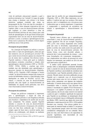 662                                                                                                                       Chaiklin


visão de perfeição educacional segundo a qual o                          algum tipo de auxílio do que independentemente"
professor perspicaz (ou “sortudo”) é capaz de ajudar                     (Vygotsky, 1987, p. 209). Mais importante, em sua
uma criança a dominar, sem esforço e de forma                            análise, é explicar por que isso acontece. Em outras
prazerosa, qualquer conteúdo que esteja na                               palavras, não é a competência em si da pessoa mais
programação do dia. Com este tipo de concepção, é                        conhecedora que se mostra importante; o importante
provável que o leitor alimente expectativas por um                       é compreender o significado da assistência em
capítulo sobre a zona de desenvolvimento próximo                         relação à aprendizagem e desenvolvimento da
que explique: a) como identificar a zona de                              criança.
desenvolvimento próximo de uma criança para cada
tarefa de aprendizagem; b) de que forma ensinar para                     Pressuposto do potencial
seguramente fazer uso da zona de desenvolvimento                             Vigotski nunca afirmou que a aprendizagem
próximo e, assim, c) acelerar a aprendizagem de uma                      relacionada à zona de desenvolvimento próximo é
forma suave e prazerosa. No entanto, existem alguns
                                                                         sempre agradável. Ele dá um exemplo (Vygotsky,
problemas nessa visão perfeita.
                                                                         1967, p.16): uma criança disputando uma corrida
                                                                         pode não estar se divertindo, especialmente após
Pressuposto da generalidade
                                                                         perder a corrida, mas ainda assim esta ação pode ser
     Se a intenção de Vigotski era utilizar o conceito                   parte da zona de desenvolvimento próximo. Da
para todos os tipos de aprendizagem, então por que                       mesma forma, como será discutido adiante, o
não nomeá-lo zona de aprendizagem próxima? Por                           potencial não é uma propriedade da criança – como
que o termo desenvolvimento aparece no conceito? O                       estas formulações são comumente interpretadas –
uso do termo não é acidental. Em diversos textos,                        mas simplesmente um indício da presença de certas
Vigotski analisou a forma pela qual as tradições                         funções em maturação, que podem ser alvo de uma
psicológicas existentes concebiam a relação entre                        ação interventiva significativa.
aprendizagem e desenvolvimento (1987, p. 194-201;                            A análise acima apresentada pretende levantar
1935b7, 1935d, 1982b) e concluiu que existe                              dúvidas sobre as interpretações comumente difundidas
unidade, mas não identidade entre aprendizagem e                         sobre o conceito de zona de desenvolvimento próximo
processos internos de desenvolvimento (Vygotsky,                         de Vigotski e justificar a necessidade de considerar mais
1982d, p.123). Vygotsky (1987) distingue o ensino                        concretamente o que Vigotski pretendia afirmar com o
voltado "ao desenvolvimento integral [da criança] do                     conceito. Há pelo menos oito textos publicados em que
ensino de habilidades técnicas e especializadas como                     Vigotski usa a expressão zona de desenvolvimento
datilografar ou andar de bicicleta" (p.212). Em                          próximo pelo menos uma vez (ver na tabela 1 a lista
síntese, o conceito de zona de desenvolvimento                           destes textos, juntamente com algumas das traduções
próximo não está ligado ao desenvolvimento de
                                                                         publicadas). A maioria destes textos traz apenas breves
habilidades de alguma tarefa particular, mas deve
                                                                         comentários sobre o conceito. Uma discussão mais
estar relacionada ao desenvolvimento.
                                                                         extensa é encontrada no capítulo VI de Pensamento e
                                                                         Linguagem e no capítulo O problema da idade. Em
Pressuposto da assistência
                                                                         outras palavras, não há um corpo extensivo de material
     Porque um professor competente é importante                         a partir do qual o verdadeiro significado da expressão
para a aprendizagem, a noção de zona de                                  para Vigotski ou sua definição ou interpretação oficial
desenvolvimento próximo é com frequência utilizada                       possa ser encontrado (veja-se a bibliografia referenciada
para focalizar a importância de auxílio [de um par]                      por Rieber, 1999; é possível que alguns dos textos não
mais competente. No entanto, quando Vigotski                             publicados e ainda inacessíveis de 1933 e 1934 também
introduz o conceito de zona de desenvolvimento                           discutam esse conceito). Uma pessoa poderia ler a
próximo em Pensamento e Linguagem, ele considera                         maior parte do material listado na tabela 2.1 em poucas
como um fato bem conhecido que "a criança é                              horas, especialmente porque vários dos textos contêm
sempre capaz de fazer mais e resolver tarefas mais                       consideráveis sobreposições em seu conteúdo. Desse
difíceis em colaboração, sob direção ou mediante                         ponto de vista, seria fácil tornar-se um especialista no
7
                                                                         conceito vigotskiano, sem necessidade de uma
      Ver Van der Veer & Valsiner (1991, p.329-331), para um
                                                                         discussão interpretativa.
      resumo.



Psicologia em Estudo, Maringá, v. 16, n. 4, p. 659-675, out./dez. 2011
 