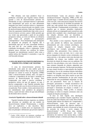 664                                                                                                                     Chaiklin

     Não obstante, será mais produtivo focar os                          desenvolvimento “como um processo único de
problemas conceituais que Vigotski tentava abordar                       autodesenvolvimento” (Vygotsky, 1998b, p.189). Em
quando a zona de desenvolvimento próximo foi                             segundo lugar, o modelo deveria considerar a criança
introduzida; ou seja, o principal interesse é apresentar                 como um todo, como uma pessoa integral. Em terceiro
uma interpretação que possa ser mais plenamente                          lugar, a infância deveria ser dividida em períodos, de
integrada com outros conceitos teóricos e argumentos                     modo que cada período fosse caracterizado de uma
que Vigotski estava desenvolvendo em relação à zona                      forma unificada e fundamentada em princípios, o que
de desenvolvimento próximo. Dado que Vigotski foi a                      significa que os mesmos princípios explicativos
fonte dos argumentos identificados hoje como zona de                     abstratos devem ser empregados para caracterizar cada
desenvolvimento próximo, parece válido permitir que                      período (daí a unidade), mas a manifestação concreta
sua versão seja apresentada a partir de sua própria                      das relações abstratas deve ser descoberta e
perspectiva teórica, ao invés de filtrá-la ou refratá-la                 caracterizada para o conteúdo particular de cada
pelas lentes de posições e preocupações                                  período etário.
contemporâneas11. Essa interpretação mais abrangente                          Para atender a esses requisitos, Vigotski propôs
do programa de pesquisa de Vigotski não é                                que cada período da infância seja caracterizado
apresentada aqui por ser uma curiosidade histórica,                      abstratamente por uma estrutura psicológica, um
mas pelo fato de esse modelo teórico merecer                             conjunto de relações integrais entre funções
continuada investigação, crítica e elaboração. Como                      psicológicas (por exemplo, percepção, memória
primeiro passo, devemos nos certificar de termos                         voluntária, fala, pensamento). Essa estrutura deve
alcançado um entendimento razoável sobre como a
                                                                         refletir a criança como um todo, isto é, como uma
análise teórica [de Vigotski] é construída e o que ela
                                                                         pessoa engajada em relações sociais estruturadas com
está buscando alcançar.
                                                                         outras pessoas, e não apenas como uma descrição das
                                                                         qualidades da criança, mas também como uma
A ZONA DE DESENVOLVIMENTO PRÓXIMO NA                                     descrição da relação da criança com seu ambiente. Do
    PERSPECTIVA TEÓRICA DE VIGOTSKI                                      ponto de vista psicológico, esse todo é descrito como
                                                                         uma estrutura integrada de relações adquiridas por
     A zona de desenvolvimento próximo foi                               meio de interações materiais. Tal descrição psicológica
introduzida como parte de uma análise geral do                           de uma criança focaliza as inter-relações das funções
desenvolvimento infantil. Não se trata de um conceito                    psicológicas, em vez de considerar funções individuais
principal ou central na teoria de Vygotsky (1998b)                       isoladas. Por exemplo: crianças de dois anos de idade
sobre o desenvolvimento infantil, antes, seu papel é
                                                                         tendem a ser dirigidas mais pelas reações ao que elas
evidenciar a importância de um lugar e momento no
                                                                         podem perceber imediatamente do que pela criação
processo de desenvolvimento da criança. Para
compreender esse papel é preciso considerar a                            intencional de uma possibilidade imaginada, ou seja,
perspectiva teórica em que ele aparece, ou seja, é                       por um pensamento. Neste caso as funções de
preciso compreender o que Vigotski pretendia dizer                       percepção, pensamento e vontade encontram-se em
com [o conceito de] zona de desenvolvimento próximo                      uma relação particular entre si, de tal forma que a
em particular. Neste sentido, o leitor pode desenvolver                  percepção é dominante em relação à vontade e ao
um entendimento mais produtivo da perspectiva                            pensamento (Vygotsky, 1982d, p.104). A estrutura
teórica, o qual será mais valioso do que uma definição                   psicológica se refere às relações estruturais entre um
de dicionário desse conceito.                                            conjunto de funções psicológicas.
                                                                              O foco no todo impede uma abordagem
A teoria de Vigotski sobre o desenvolvimento infantil                    metodológica que considere funções específicas sem
    Vigotski formulou diversos requisitos ou critérios                   levar em conta suas relações com o todo. Dessa forma,
que deveriam ser atendidos por um modelo do                              Vigotski pôde realizar seu objetivo de “compreender o
desenvolvimento infantil. Primeiramente, o modelo                        desenvolvimento como um processo que é
deve ser explicativo, e não descritivo. Mais                             caracterizado pela unidade dos aspectos materiais e
especificamente, o modelo deve ser organizado com                        mentais, uma unidade do social e do pessoal ao longo
base em princípios substanciais que possam explicar o                    da ascensão da criança a novos estágios do
                                                                         desenvolvimento.” (p.190). Essas duas unidades
                                                                         (material-mental e social-pessoal) são formas
11
      Cazden (1996) defende um argumento semelhante em                   alternativas de expressar uma mesma ideia, e ambas
      relação à pesquisa sobre escrita inspirada em Vigotski.            são unidades porque a estrutura psicológica da criança


Psicologia em Estudo, Maringá, v. 16, n. 4, p. 659-675, out./dez. 2011
 