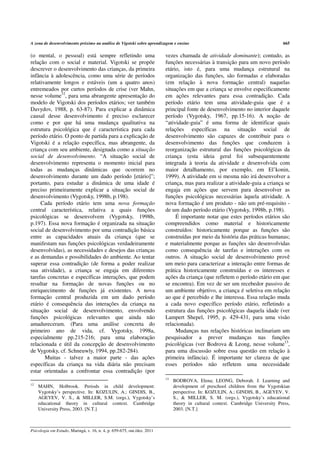 A zona de desenvolvimento próximo na análise de Vigotski sobre aprendizagem e ensino                                             665

(o mental, o pessoal) está sempre refletindo uma                         vezes chamada de atividade dominante); contudo, as
relação com o social e material. Vigotski se propõe                      funções necessárias à transição para um novo período
descrever o desenvolvimento das crianças, da primeira                    etário, isto é, para uma mudança estrutural na
infância à adolescência, como uma série de períodos                      organização das funções, são formadas e elaboradas
relativamente longos e estáveis (um a quatro anos)                       (em relação à nova formação central) naquelas
entremeados por curtos períodos de crise (ver Mahn,                      situações em que a criança se envolve especificamente
nesse volume12, para uma abrangente apresentação do                      em ações relevantes para essa contradição. Cada
modelo de Vigotski dos períodos etários; ver também                      período etário tem uma atividade-guia que é a
Davydov, 1988, p. 63-87). Para explicar a dinâmica                       principal fonte de desenvolvimento no interior daquele
causal desse desenvolvimento é preciso esclarecer                        período (Vygotsky, 1967, pp.15-16). A noção de
como e por que há uma mudança qualitativa na                             “atividade-guia” é uma forma de identificar quais
estrutura psicológica que é característica para cada                     relações específicas na situação social de
período etário. O ponto de partida para a explicação de                  desenvolvimento são capazes de contribuir para o
Vigotski é a relação específica, mas abrangente, da                      desenvolvimento das funções que conduzem à
criança com seu ambiente, designada como a situação                      reorganização estrutural das funções psicológicas da
social de desenvolvimento. “A situação social de                         criança (esta ideia geral foi subsequentemente
desenvolvimento representa o momento inicial para                        integrada à teoria da atividade e desenvolvida com
todas as mudanças dinâmicas que ocorrem no                               maior detalhamento, por exemplo, em El’konin,
desenvolvimento durante um dado período [etário]”;                       1999). A atividade em si mesma não irá desenvolver a
portanto, para estudar a dinâmica de uma idade é                         criança, mas para realizar a atividade-guia a criança se
preciso primeiramente explicar a situação social de                      engaja em ações que servem para desenvolver as
desenvolvimento (Vygotsky, 1998b, p.198).                                funções psicológicas necessárias àquela atividade. A
     Cada período etário tem uma nova formação                           nova formação é um produto - não um pré-requisito -
central característica, relativa a quais funções                         de um dado período etário (Vygotsky, 1998b, p.198).
psicológicas se desenvolvem (Vygotsky, 1998b,                                 É importante notar que estes períodos etários são
p.197). Essa nova formação é organizada na situação                      compreendidos como material e historicamente
social de desenvolvimento por uma contradição básica                     construídos: historicamente porque as funções são
entre as capacidades atuais da criança (que se                           construídas por meio da história das práticas humanas;
manifestam nas funções psicológicas verdadeiramente                      e materialmente porque as funções são desenvolvidas
desenvolvidas), as necessidades e desejos das crianças                   como consequência de tarefas e interações com os
e as demandas e possibilidades do ambiente. Ao tentar                    outros. A situação social de desenvolvimento provê
superar essa contradição (de forma a poder realizar                      um meio para caracterizar a interação entre formas de
sua atividade), a criança se engaja em diferentes                        prática historicamente construídas e os interesses e
tarefas concretas e específicas interações, que podem                    ações da criança (que refletem o período etário em que
resultar na formação de novas funções ou no                              se encontra). Em vez de ser um recebedor passivo de
enriquecimento de funções já existentes. A nova                          um ambiente objetivo, a criança é seletiva em relação
formação central produzida em um dado período                            ao que é percebido e lhe interessa. Essa relação muda
etário é consequência das interações da criança na                       a cada novo específico período etário, refletindo a
situação social de desenvolvimento, envolvendo                           estrutura das funções psicológicas daquela idade (ver
funções psicológicas relevantes que ainda não                            Lampert Shepel, 1995, p. 429-431, para uma visão
amadureceram. (Para uma análise concreta do                              relacionada).
primeiro ano de vida, cf. Vygotsky, 1998a,                                    Mudanças nas relações históricas inclinariam um
especialmente pp.215-216; para uma elaboração                            pesquisador a prever mudanças nas funções
relacionada e útil da concepção de desenvolvimento                       psicológicas (ver Bodrova & Leong, nesse volume13,
de Vygotsky, cf. Schneuwly, 1994, pp.282-284).                           para uma discussão sobre essa questão em relação à
       Muitas - talvez a maior parte - das ações                         primeira infância). É importante ter clareza de que
específicas da criança na vida diária não precisam                       esses períodos não refletem uma necessidade
estar orientadas a confrontar essa contradição (por
                                                                         13
                                                                              BODROVA, Elena; LEONG, Deborah. J. Learning and
12
     MAHN, Holbrook. Periods in child development:                            development of preschool children from the Vygotskian
     Vygotsky’s perspective. In: KOZULIN, A.; GINDIS, B.,                     perspective. In: KOZULIN, A.; GINDIS, B., AGEYEV, V.
     AGEYEV, V. S., & MILLER, S.M. (orgs.), Vygotsky’s                        S., & MILLER, S. M. (orgs.), Vygotsky’s educational
     educational theory in cultural context. Cambridge                        theory in cultural context. Cambridge University Press,
     University Press, 2003. [N.T.]                                           2003. [N.T.]



Psicologia em Estudo, Maringá, v. 16, n. 4, p. 659-675, out./dez. 2011
 