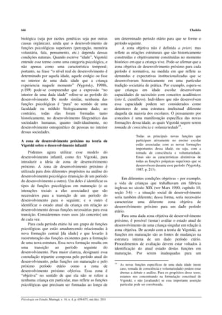 666                                                                                                                             Chaiklin

biológica (seja por razões genéticas seja por outras                     um determinado período etário para que se forme o
causas orgânicas), ainda que o desenvolvimento de                        período seguinte.
funções psicológicas superiores (percepção, memória                           A zona objetiva não é definida a priori, mas
voluntária, fala, pensamento, etc.) dependa dessas                       reflete as relações estruturais que são historicamente
condições naturais. Quando escreve “idade”, Vigotski                     construídas e objetivamente constituídas no momento
entende esse termo como uma categoria psicológica, e                     histórico em que a criança vive. Pode-se afirmar que a
não apenas como uma característica temporal;                             zona objetiva de desenvolvimento próximo para cada
portanto, na frase “o nível real de desenvolvimento é                    período é normativa, na medida em que reflete as
determinado por aquela idade, aquele estágio ou fase                     demandas e expectativas institucionalizadas que se
no interior de uma dada idade que a criança                              desenvolveram historicamente em uma particular
experiencia naquele momento” (Vygotsky, 1998b,                           tradição societária de prática. Por exemplo, espera-se
p.199) pode-se compreender que a expressão “no                           que crianças em idade escolar desenvolvam
interior de uma dada idade” refere-se ao período do                      capacidades de raciocínio com conceitos acadêmicos
desenvolvimento. De modo similar, nenhuma das                            (isto é, científicos). Indivíduos que não desenvolvem
funções psicológicas é “pura” no sentido de uma                          essa capacidade podem ser considerados como
faculdade ou módulo biologicamente dado; ao                              detentores de uma estrutura intelectual diferente
contrário, todas elas foram formadas tanto                               daquela da maioria dos escolares. O pensamento por
historicamente, no desenvolvimento filogenético das                      conceitos é uma manifestação específica das novas
sociedades humanas, quanto individualmente, no                           formações dessa idade, as quais Vigotski sugere serem
desenvolvimento ontogenético de pessoas no interior                      tomada de consciência e voluntariedade14.
dessas sociedades.
                                                                                         Todas as principais novas funções que
A zona de desenvolvimento próximo na teoria de                                           participam ativamente no ensino escolar
Vigotski sobre o desenvolvimento infantil                                                estão associadas com as novas formações
                                                                                         importantes dessa idade, ou seja, com a
     Podemos agora utilizar esse modelo do                                               tomada de consciência e voluntariedade.
desenvolvimento infantil, como fez Vigotski, para                                        Estas são as características distintivas de
introduzir a ideia de zona de desenvolvimento                                            todas as funções psíquicas superiores que se
próximo. A zona de desenvolvimento próximo é                                             desenvolvem durante esse período (Vygotsky,
                                                                                         1987, p. 213).
utilizada para dois diferentes propósitos na análise do
desenvolvimento psicológico (transição de um período
                                                                              Em diferentes condições objetivas – por exemplo,
do desenvolvimento a outro). Um deles é identificar os
                                                                         a vida de crianças que trabalhavam em fábricas
tipos de funções psicológicas em maturação (e as
                                                                         inglesas no século XIX (ver Marx 1990, capítulo 10,
interações sociais a elas associadas) que são                            seção 3-6) – a situação social de desenvolvimento
necessários para a transição de um período do                            seria também diferente; dessa forma, seria necessário
desenvolvimento para o seguinte; e o outro é                             caracterizar uma diferente zona objetiva de
identificar o estado atual da criança em relação ao                      desenvolvimento próximo para um dado período
desenvolvimento dessas funções necessárias para essa                     etário.
transição. Consideremos esses usos [do conceito] um                           Para uma dada zona objetiva de desenvolvimento
de cada vez.                                                             próximo, é possível (tentar) avaliar o estado atual de
     Para cada período etário há um grupo de funções                     desenvolvimento de uma criança singular em relação à
psicológicas que estão amadurecendo relacionadas à                       zona objetiva. De acordo com a teoria de Vigotski, as
nova formação central [da idade] e que levarão à                         funções em maturação são as fontes de mudanças na
reestruturação das funções existentes para a formação                    estrutura interna de um dado período etário.
de uma nova estrutura. Essa nova formação resulta em                     Procedimentos de avaliação devem estar voltados à
uma      transição    ao     período    seguinte     do                  identificação do atual estado destas funções em
desenvolvimento. Para maior clareza, designarei essa                     maturação. Por serem inadequadas para um
constelação tripartite composta pelo período atual do
desenvolvimento, pelas funções em maturação e pelo                       14
próximo período etário como a zona de                                         As novas funções específicas de uma dada idade (neste
                                                                              caso, tomada de consciência e voluntariedade) podem estar
desenvolvimento próximo objetiva. Essa zona é                                 abertas a debate e análise. Para os propósitos desse texto,
“objetiva” no sentido de que ela não se refere a                              estamos nos concentrando na formulação conceitual de
nenhuma criança em particular, mas reflete as funções                         Vigotski, e não [avaliando] se essa importante asserção
psicológicas que precisam ser formadas ao longo de                            particular pode ser corroborada.



Psicologia em Estudo, Maringá, v. 16, n. 4, p. 659-675, out./dez. 2011
 