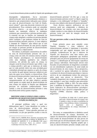 A zona de desenvolvimento próximo na análise de Vigotski sobre aprendizagem e ensino                                            667

desempenho       independente,     faz-se     necessário                 desenvolvimento próximo? (b) Por que a zona de
identificá-las por meio de procedimentos dinâmicos e                     desenvolvimento próximo existe? (c) Qual o papel da
interativos que proporcionem indicações para estimar                     imitação e o da colaboração? (d) Qual é o “tamanho”
seu grau de desenvolvimento (ver Lidz & Gindis,                          de uma zona subjetiva [de desenvolvimento próximo]?
nesse volume15, para uma discussão extensiva de tais                          Esses diversos aspectos unificam-se em um
procedimentos). Essa estimativa pode ser entendida                       interesse geral por compreender a dinâmica do
em termos relativos – ou seja, o estado atual das                        desenvolvimento em conexão com uma psicologia
funções em maturação relativas às mudanças                               voltada à prática (a zona objetiva de desenvolvimento
estruturais que caracterizam o próximo período etário.                   próximo existe por meio da situação social de
A extensão em que as funções em maturação da                             desenvolvimento).
criança estão atingindo a estrutura do próximo período
etário configura o que podemos chamar de zona de                         Por que queremos avaliar a zona de desenvolvimento
desenvolvimento próximo subjetiva. A zona subjetiva                      próximo?
é chamada de “subjetiva” para indicar que se está                             Como primeiro passo para entender como
falando do desenvolvimento de uma pessoa singular                        Vigotski     formulou     a    zona    subjetiva    de
em relação ao próximo período do desenvolvimento                         desenvolvimento próximo é importante e necessário
formado histórica e objetivamente.                                       compreender por que alguém desejaria fazer tal
     Em síntese, as principais características da análise                avaliação. Lembremo-nos de que o interesse de
da zona de desenvolvimento próximo são: (a) a                            Vigotski era desenvolver uma base teórica para
criança como um todo; (b) estrutura interna (relações                    intervenções pedagógicas apropriadas que incluísse
entre funções psicológicas); (c) desenvolvimento                         princípios para um possível agrupamento de ensino de
como uma mudança qualitativa nas relações                                crianças e a identificação de intervenções específicas
estruturais, (d) advinda das ações da criança na                         para crianças individuais. Intervenções devem estar
situação social de desenvolvimento (que reflete o que                    baseadas em procedimentos de diagnóstico assentados
a criança percebe e pelo que se interessa), de modo                      em um entendimento explicativo do atual estado de
que (e) cada período etário tem uma atividade-guia/
                                                                         desenvolvimento de uma criança. Nessa perspectiva,
contradição principal que organiza as ações da criança
                                                                         não é aceitável ter apenas indicadores ou sintomas
(no interior da qual operam interesses subjetivos) por
                                                                         (correlatos) do desenvolvimento psicológico; é preciso
meio das quais novas funções se desenvolvem. Zona
                                                                         servir-se de um entendimento teórico dos processos
de desenvolvimento próximo é uma forma de se referir
                                                                         pelos quais uma pessoa se desenvolve. “Um
tanto às funções que estão se desenvolvendo
                                                                         verdadeiro diagnóstico deve fornecer uma explicação,
ontogeneticamente em um dado (objetivo) período
                                                                         uma predição e uma base científica para prescrições
etário quanto ao estado atual de desenvolvimento de
                                                                         práticas” (Vygotsky, 1998b, p. 205). Ter uma solução
uma criança em relação às funções que idealmente
                                                                         para o problema do diagnóstico equivale a ter uma
precisam ser realizadas (subjetivamente). Neste
                                                                         teoria explicativa do desenvolvimento psicológico.
sentido, a zona de desenvolvimento próximo é uma
                                                                         Desse ponto de vista, é possível compreender por que
descoberta tanto teórica quanto empírica.
                                                                         Vygotsky (1998b) relaciona idade, prática e
                                                                         diagnóstico:
  IDENTIFICANDO (E EXPLICANDO) A ZONA
                                                                                       O problema da idade não é central apenas
SUBJETIVA DE DESENVOLVIMENTO PRÓXIMO:
                                                                                       para todo o desenvolvimento da criança, mas
          O PAPEL DA IMITAÇÃO
                                                                                       é também a chave de todos os problemas da
                                                                                       prática. Este problema é direta e intimamente
    O principal problema sobre o qual nos                                              ligado      com     o      diagnóstico    do
debruçaremos aqui é “como identificar ou avaliar a                                     desenvolvimento da criança relacionado à
zona de desenvolvimento próximo de uma                                                 idade (p.199).
determinada criança?”. Várias questões precisam ser
consideradas: (a) por que queremos avaliar a zona de                         Em suma, se compreendermos a dinâmica causal
                                                                         do desenvolvimento da criança, deveremos ser
15                                                                       capazes de desenvolver procedimentos para avaliar o
     LIDZ, Carol S.; GINDIS, Boris. Dynamic assessment of the
     evolving cognitive functions in children. In: KOZULIN, A.;
                                                                         atual estado de desenvolvimento de uma pessoa de
     GINDIS, B., AGEYEV, V. S., & MILLER, S.M. (orgs.)                   uma forma que nos dê discernimento sobre o que essa
     Vygotsky’s educational theory in cultural context.                  pessoa precisa desenvolver. Vygotsky propõe que a
     Cambridge University Press, 2003. [N.T.]                            zona de desenvolvimento próximo tomada como um


Psicologia em Estudo, Maringá, v. 16, n. 4, p. 659-675, out./dez. 2011
 