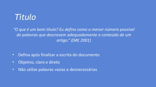 Título
“O que é um bom título? Eu defino como o menor número possível
de palavras que descrevem adequadamente o conteúdo de um
artigo.” (DAY, 2001)
• Defina após finalizar a escrita do documento
• Objetivo, claro e direto
• Não utilize palavras vazias e desnecessárias
 