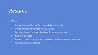 Resumo
• Dicas:
• Inclua apenas informações que estejam no artigo
• Utilize a voz ativa e direta (Aborda /concluiu )
• Opte por frases curtas e objetivas, foque no essencial
• Não faça citações
• Escreva o resumo após conclusão da escrita dos elementos textuais
• Resumo em outro idioma
 