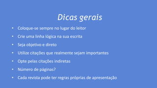 Dicas gerais
• Coloque-se sempre no lugar do leitor
• Crie uma linha lógica na sua escrita
• Seja objetivo e direto
• Utilize citações que realmente sejam importantes
• Opte pelas citações indiretas
• Número de páginas?
• Cada revista pode ter regras próprias de apresentação
 