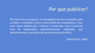 Por que publicar?
Tão vital como a pesquisa, é a divulgação de seus resultados para
a análise e aceitação junto à comunidade de especialistas. É por
meio desse debate que a ciência é construída, num incessante
ciclo de proposições, questionamentos, validações, que
retroalimentam o processo de descobrimento científico.
(MEADOWS, 1999).
 