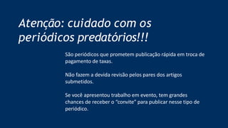 Atenção: cuidado com os
periódicos predatórios!!!
São periódicos que prometem publicação rápida em troca de
pagamento de taxas.
Não fazem a devida revisão pelos pares dos artigos
submetidos.
Se você apresentou trabalho em evento, tem grandes
chances de receber o “convite” para publicar nesse tipo de
periódico.
 