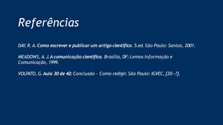 Referências
DAY, R. A. Como escrever e publicar um artigo cientifico. 5.ed. São Paulo: Santos, 2001.
MEADOWS, A. J.A comunicação científica. Brasília, DF: Lemos Informação e
Comunicação, 1999.
VOLPATO, G. Aula 30 de 42:Conclusão – Como redigir. São Paulo: IGVEC, [20--?].
 