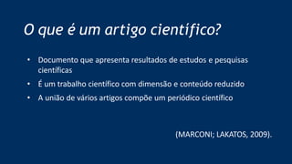 O que é um artigo científico?
• Documento que apresenta resultados de estudos e pesquisas
científicas
• É um trabalho científico com dimensão e conteúdo reduzido
• A união de vários artigos compõe um periódico científico
(MARCONI; LAKATOS, 2009).
 