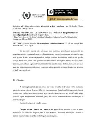 14
GONÇALVES, Hortência de Abreu. Manual de artigos científicos. 1. ed. São Paulo: Editora
Avercamp, 2004. p. 20-29
INSTITUTO BRASILEIRO DE GEOGRAFIA E ESTATÍSTICA. Pesquisa industrial
mensal produção física: Brasil. Disponível em:
<http://www.ibge.gov.br/home/estatistica/indicadores/industria/pimpf/br/default.shtm>.
Acesso em: 12 mai. 2016.
SEVERINO, Antonio Joaquim. Metodologia do trabalho científico. 22. ed. rev. e ampl. São
Paulo: Cortez, 2002. cap. 6.
Os exemplos acima são aplicáveis aos materiais consultados comumente em
pesquisas, porém, existem algumas peculiaridades para outros tipos de materiais, que formam
uma grande de lista, como os periódicos, artigos, eventos, documentos jurídicos em geral e
outros. Além disso, outro fator que interfere na forma da descrição é o meio utilizado para a
consulta, aumentando significativamente as formas de elaboração da lista. Em casos diversos
que não estejam contemplados nos exemplos acima, consulte seu coordenador ou a norma
ABNT correspondente.
11 Citações
A elaboração correta de um estudo envolve a consulta de diversas outras literaturas
existentes sobre o tema, desenvolvidos por outros autores. Os dados obtidos em materiais de
outrem, que venham a ser integrados ao novo trabalho devem sempre ser identificados, ainda
que não sejam integralmente transcritos, pois, em caso da inexistência dessa informação, se
constitui plágio.
Existem três tipos de citação, sendo:
Citação direta, formal ou transcrição: Qualificada quando ocorre a exata
transcrição do conteúdo original para o novo trabalho, incluindo pontuações, idiomas e
demais características inseridas no texto pelo autor original.
 