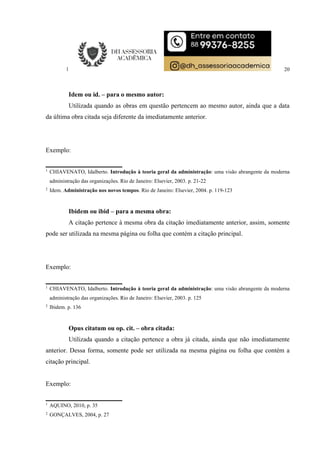 20
Idem ou id. – para o mesmo autor:
Utilizada quando as obras em questão pertencem ao mesmo autor, ainda que a data
da última obra citada seja diferente da imediatamente anterior.
Exemplo:
1
CHIAVENATO, Idalberto. Introdução à teoria geral da administração: uma visão abrangente da moderna
administração das organizações. Rio de Janeiro: Elsevier, 2003. p. 21-22
2
Idem. Administração nos novos tempos. Rio de Janeiro: Elsevier, 2004. p. 119-123
Ibidem ou ibid – para a mesma obra:
A citação pertence à mesma obra da citação imediatamente anterior, assim, somente
pode ser utilizada na mesma página ou folha que contém a citação principal.
Exemplo:
1
CHIAVENATO, Idalberto. Introdução à teoria geral da administração: uma visão abrangente da moderna
administração das organizações. Rio de Janeiro: Elsevier, 2003. p. 125
2
Ibidem. p. 136
Opus citatum ou op. cit. – obra citada:
Utilizada quando a citação pertence a obra já citada, ainda que não imediatamente
anterior. Dessa forma, somente pode ser utilizada na mesma página ou folha que contém a
citação principal.
Exemplo:
1
AQUINO, 2010, p. 35
2
GONÇALVES, 2004, p. 27
 