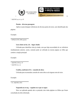 21
3
AQUINO, op. cit., p. 43
Passim – diversas passagens:
Aplica-se para designar referências de diversas partes do texto, sem identificação das
páginas.
Exemplo:
1
GONÇALVES, 2004, passim
Loco citato ou loc. cit. – lugar citado:
Utilizada para identificar obra já citada, sem que haja necessidade de ser referência
imediatamente anterior, assim, somente pode ser utilizada na mesma página ou folha que
contém a citação principal.
Exemplo:
1
AQUINO, 2010, p. 35
2
AQUINO, loc. cit.
Confira, confronte (Cf.) – consulta de obra:
Utilizada para recomendar consulta de outra obra ou de alguma nota do texto.
Exemplo:
1
Cf., AQUINO, 2010.
Sequentia ou et seq. – seguinte ou o que se segue:
Deve ser aplicada quando não se pretende citar todas páginas ou folhas que foram
consultadas da obra informada.
 