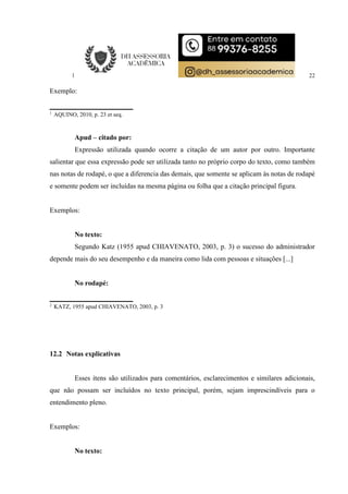 22
Exemplo:
1
AQUINO, 2010, p. 23 et seq.
Apud – citado por:
Expressão utilizada quando ocorre a citação de um autor por outro. Importante
salientar que essa expressão pode ser utilizada tanto no próprio corpo do texto, como também
nas notas de rodapé, o que a diferencia das demais, que somente se aplicam às notas de rodapé
e somente podem ser incluídas na mesma página ou folha que a citação principal figura.
Exemplos:
No texto:
Segundo Katz (1955 apud CHIAVENATO, 2003, p. 3) o sucesso do administrador
depende mais do seu desempenho e da maneira como lida com pessoas e situações [...]
No rodapé:
2
KATZ, 1955 apud CHIAVENATO, 2003, p. 3
12.2 Notas explicativas
Esses itens são utilizados para comentários, esclarecimentos e similares adicionais,
que não possam ser incluídos no texto principal, porém, sejam imprescindíveis para o
entendimento pleno.
Exemplos:
No texto:
 