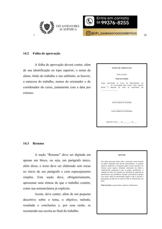 26
14.2 Folha de aprovação
A folha de aprovação deverá conter, além
de sua identificação no topo superior, o nome do
aluno, título do trabalho e seu subtítulo, se houver,
a natureza do trabalho, nomes do orientador e do
coordenador do curso, juntamente com a data por
extenso.
14.3 Resumo
A seção “Resumo” deve ser digitada em
apenas um bloco, ou seja, em parágrafo único,
além disso, o texto deve ser elaborado sem recuo
no início de seu parágrafo e com espacejamento
simples. Esta seção deve, obrigatoriamente,
apresentar uma síntese do que o trabalho contém,
como sua nomenclatura já explicita.
Assim, deve conter, além de um pequeno
descritivo sobre o tema, o objetivo, método,
resultado e conclusões e, por essa razão, se
recomenda sua escrita ao final do trabalho.
FOLHA DE APROVAÇÃO
Nome do aluno
Título do trabalho
Artigo apresentado ao Curso de Especialização em
___________ da Universidade Braz Cubas, como requisito
parcial à obtenção do título de Especialista em
____________________.
_____________________
Nome completo do orientador
_____________________
Nome completo do coordenador
Mogi das Cruzes, ___ de __________ de ____.
RESUMO
Este artigo apresenta estudo sobre o panorama social existente
no Brasil, impactado pela divisão geoeconômica. A pesquisa
objetivou identificar os principais grupos sociais presentes nas
diversas macro regiões, efetuando cruzamento dos dados e
estabelecendo comparativos entre os grupos identificados. A
captação de dados foi efetuada por intermédio da aplicação de
questionários, que possibilitou constatar a prevalência de grupos
com menor renda em determinadas regiões, onde se percebe a
perpetuação da pobreza em razão da falta de infraestrutura em
geral.
Palavras-chave: geoenocômica; pobreza; infraestrutura
 