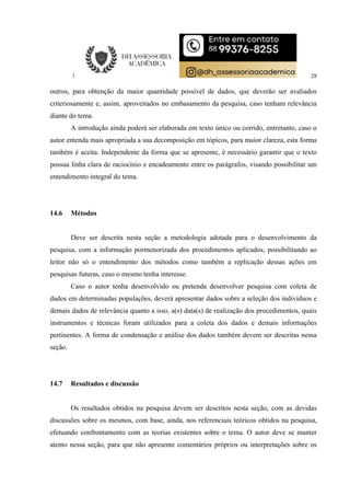 28
outros, para obtenção da maior quantidade possível de dados, que deverão ser avaliados
criteriosamente e, assim, aproveitados no embasamento da pesquisa, caso tenham relevância
diante do tema.
A introdução ainda poderá ser elaborada em texto único ou corrido, entretanto, caso o
autor entenda mais apropriada a sua decomposição em tópicos, para maior clareza, esta forma
também é aceita. Independente da forma que se apresente, é necessário garantir que o texto
possua linha clara de raciocínio e encadeamento entre os parágrafos, visando possibilitar um
entendimento integral do tema.
14.6 Métodos
Deve ser descrita nesta seção a metodologia adotada para o desenvolvimento da
pesquisa, com a informação pormenorizada dos procedimentos aplicados, possibilitando ao
leitor não só o entendimento dos métodos como também a replicação dessas ações em
pesquisas futuras, caso o mesmo tenha interesse.
Caso o autor tenha desenvolvido ou pretenda desenvolver pesquisa com coleta de
dados em determinadas populações, deverá apresentar dados sobre a seleção dos indivíduos e
demais dados de relevância quanto a isso, a(s) data(s) de realização dos procedimentos, quais
instrumentos e técnicas foram utilizados para a coleta dos dados e demais informações
pertinentes. A forma de condensação e análise dos dados também devem ser descritas nessa
seção.
14.7 Resultados e discussão
Os resultados obtidos na pesquisa devem ser descritos nesta seção, com as devidas
discussões sobre os mesmos, com base, ainda, nos referenciais teóricos obtidos na pesquisa,
efetuando confrontamento com as teorias existentes sobre o tema. O autor deve se manter
atento nessa seção, para que não apresente comentários próprios ou interpretações sobre os
 
