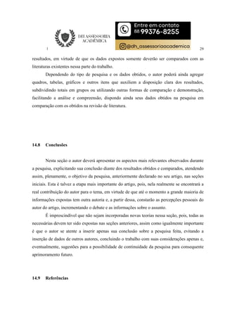 29
resultados, em virtude de que os dados expostos somente deverão ser comparados com as
literaturas existentes nessa parte do trabalho.
Dependendo do tipo de pesquisa e os dados obtidos, o autor poderá ainda agregar
quadros, tabelas, gráficos e outros itens que auxiliem a disposição clara dos resultados,
subdividindo totais em grupos ou utilizando outras formas de comparação e demonstração,
facilitando a análise e compreensão, dispondo ainda seus dados obtidos na pesquisa em
comparação com os obtidos na revisão de literatura.
14.8 Conclusões
Nesta seção o autor deverá apresentar os aspectos mais relevantes observados durante
a pesquisa, explicitando sua conclusão diante dos resultados obtidos e comparados, atendendo
assim, plenamente, o objetivo da pesquisa, anteriormente declarado no seu artigo, nas seções
iniciais. Esta é talvez a etapa mais importante do artigo, pois, nela realmente se encontrará a
real contribuição do autor para o tema, em virtude de que até o momento a grande maioria de
informações expostas tem outra autoria e, a partir dessa, constarão as percepções pessoais do
autor do artigo, incrementando o debate e as informações sobre o assunto.
É imprescindível que não sejam incorporadas novas teorias nessa seção, pois, todas as
necessárias devem ter sido expostas nas seções anteriores, assim como igualmente importante
é que o autor se atente a inserir apenas sua conclusão sobre a pesquisa feita, evitando a
inserção de dados de outros autores, concluindo o trabalho com suas considerações apenas e,
eventualmente, sugestões para a possibilidade de continuidade da pesquisa para consequente
aprimoramento futuro.
14.9 Referências
 