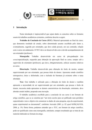 3
1 Introdução
Nesta introdução é imprescindível que sejam dados os conceitos sobre os formatos
usuais de trabalhos acadêmicos existentes, conforme descrito a seguir.
Trabalho de Conclusão de Curso (TCC): Material apresentado ao final do curso,
que demonstra resultado de estudo, sobre determinado assunto escolhido pelo aluno e,
eventualmente, sugerido por orientador, que deve ainda possuir, em seu conteúdo, relação
com o curso em andamento. O TCC deve ser desenvolvido com o devido acompanhamento de
um orientador (professor).
Monografia: Trabalho desenvolvido em curso de pós-graduação lato
sensu/especialização, requerido para obtenção de aprovação final no curso, sempre sob a
supervisão de orientador (professor), que deve, obrigatoriamente, enfocar assuntos relativos
ao curso.
Dissertação: Trabalho desenvolvido para obtenção de título de mestre, sempre
supervisionado por um orientador, que possua título de doutor. Apresenta estudo científico
retrospectivo, único e delimitado, com a inclusão de literatura já existente sobre o tema
abordado.
Tese: Este trabalho é utilizado para a obtenção do título de doutor e também
apresenta a necessidade de ser supervisionado por um orientador, que possua o título de
doutor, necessita ainda apresentar as demais características da dissertação, entretanto, deve
abordar estudo inédito, propondo uma inovação.
O trabalho acadêmico escolhido para a conclusão de seu curso é em formato de
artigo científico, que se se constitui por “um texto escrito para ser publicado num periódico
especializado e tem o objetivo de comunicar os dados de uma pesquisa, seja ela experimental,
quase experimental ou documental”, conforme Azevedo (2001, p. 82 apud GONÇALVES,
2004, p. 19). Desta forma, podemos entender que o TCC, em formato de artigo científico,
pode ser qualificado como uma monografia, entretanto, sempre ressaltando que se trata de um
material elaborado no formato de artigo.
 