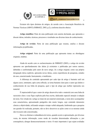 4
Existem três tipos distintos de artigos, de acordo com a Associação Brasileira de
Normas Técnicas (ABNT) (NBR6022, 2003, p.2), conforme descrito abaixo:
Artigo científico: Parte de uma publicação com autoria declarada, que apresenta e
discute ideias, métodos, técnicas, processos e resultados nas diversas áreas do conhecimento.
Artigo de revisão: Parte de uma publicação que resume, analisa e discute
informações já publicadas.
Artigo original: Parte de uma publicação que apresenta temas ou abordagens
originais, inéditas.
Ainda de acordo com os esclarecimentos da NBR6022 (2003), o artigo de revisão
apresenta um aprofundamento das ideias já existentes e publicadas por outros autores,
debatidas e confrontadas pelo autor do novo artigo. Já o artigo original, como sua própria
designação deixa explícito, apresenta novas ideias, como experiências de pesquisas, estudos
de caso, caracterizando, basicamente, o ineditismo.
A diferença do conteúdo apresentado por cada tipo de artigo é bastante sutil em
alguns casos, entretanto, após certa reflexão, se torna bastante claro para o autor que detém o
conhecimento de sua linha de pesquisa, qual o tipo de artigo que melhor representa seu
material.
É imprescindível que o autor do artigo desenvolva todo o material com uma linha de
raciocínio clara e essa fique explícita pela boa escrita, dedicando especial atenção à redação
do texto. Em virtude de o artigo se tratar de um material sintetizado, o texto deve acompanhar
essa característica, apresentando parágrafos não muito longos, cujo conteúdo demonstre
clareza e objetividade, utilizando sempre o tempo verbal adequado, lembrando que a pesquisa
em questão foi realizada, portanto, não se deve descrever as ações como se as mesmas ainda
não tivessem sido concretizadas.
Deve-se eliminar a redundância de textos, quando ocorre a apresentação, por diversas
vezes, da mesma informação, como modo de ressaltar determinadas afirmações e, por
consequência, alongar desnecessariamente o texto. O mais importante é que sejam avaliadas
 