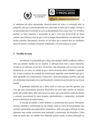 5
as sequências das ideias apresentadas, desenvolvimento do texto e a correlação entre os
parágrafos, para que o material apresente nexo entre todas as partes que o compõe. O artigo a
ser apresentado para a conclusão do curso na pós-graduação deve conter entre 15 e 30 folhas,
portanto, se torna imperiosa a necessidade de que o texto seja desenvolvido de forma
coerente, para eliminar o risco de que o texto se alongue demasiadamente sem apresentar uma
devida conclusão. Basicamente, devemos ter em mente que o material deve ter introdução,
desenvolvimento e conclusão claramente estabelecidos, com suas respectivas seções.
2 Escolha do tema
Inicialmente é recomendado que o aluno, para qualquer trabalho acadêmico, defina o
tema que pretende abordar em seu material. A definição desse tema é passo importante,
levando-se em conta que o tema deve, obviamente, estar relacionado com ao menos uma das
disciplinas de seu curso, em virtude de que o desenvolvimento desses trabalhos é requerido
não só para o processo de avaliação do conhecimento adquirido, como também para que o
aluno aprofunde seus conhecimentos e desenvolva o gosto pela pesquisa científica, ação que
está diretamente relacionada com o aperfeiçoamento constante do profissional em sua área de
atuação.
É igualmente importante que o aluno avalie os temas que mais lhe agradam, haja
vista que seria extremamente prazeroso desenvolver um texto sobre assuntos de interesse,
porém, deve ainda refletir sobre outros possíveis temas, que eventualmente ainda não domine
e, portanto, necessitariam de maior pesquisa, aprofundamento e compreensão, eliminando
possíveis deficiências de conhecimento.
O mercado de trabalho é muito dinâmico e o profissional deve possuir informações
diversas, tornando-se multifacetado em sua atuação, sendo os cursos de pós-graduação uma
excelente oportunidade para potencializar competências, razão pela qual a definição do tema
representa uma ocasião conveniente para exploração e maximização das disciplinas. Tenha
ainda em mente que, um trabalho bem elaborado, poderá resultar na futura publicação do
 