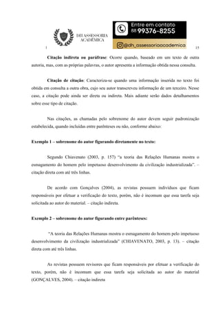 15
Citação indireta ou paráfrase: Ocorre quando, baseado em um texto de outra
autoria, mas, com as próprias palavras, o autor apresenta a informação obtida nessa consulta.
Citação de citação: Caracteriza-se quando uma informação inserida no texto foi
obtida em consulta a outra obra, cujo seu autor transcreveu informação de um terceiro. Nesse
caso, a citação pode ainda ser direta ou indireta. Mais adiante serão dados detalhamentos
sobre esse tipo de citação.
Nas citações, as chamadas pelo sobrenome do autor devem seguir padronização
estabelecida, quando incluídas entre parênteses ou não, conforme abaixo:
Exemplo 1 – sobrenome do autor figurando diretamente no texto:
Segundo Chiavenato (2003, p. 157) “a teoria das Relações Humanas mostra o
esmagamento do homem pelo impetuoso desenvolvimento da civilização industrializada”. –
citação direta com até três linhas.
De acordo com Gonçalves (2004), as revistas possuem indivíduos que ficam
responsáveis por efetuar a verificação do texto, porém, não é incomum que essa tarefa seja
solicitada ao autor do material. – citação indireta.
Exemplo 2 – sobrenome do autor figurando entre parênteses:
“A teoria das Relações Humanas mostra o esmagamento do homem pelo impetuoso
desenvolvimento da civilização industrializada” (CHIAVENATO, 2003, p. 13). – citação
direta com até três linhas.
As revistas possuem revisores que ficam responsáveis por efetuar a verificação do
texto, porém, não é incomum que essa tarefa seja solicitada ao autor do material
(GONÇALVES, 2004). – citação indireta
 