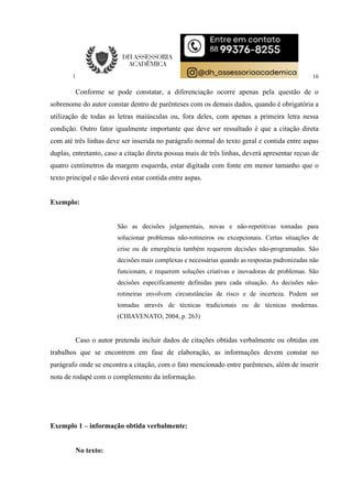 16
Conforme se pode constatar, a diferenciação ocorre apenas pela questão de o
sobrenome do autor constar dentro de parênteses com os demais dados, quando é obrigatória a
utilização de todas as letras maiúsculas ou, fora deles, com apenas a primeira letra nessa
condição. Outro fator igualmente importante que deve ser ressaltado é que a citação direta
com até três linhas deve ser inserida no parágrafo normal do texto geral e contida entre aspas
duplas, entretanto, caso a citação direta possua mais de três linhas, deverá apresentar recuo de
quatro centímetros da margem esquerda, estar digitada com fonte em menor tamanho que o
texto principal e não deverá estar contida entre aspas.
Exemplo:
São as decisões julgamentais, novas e não-repetitivas tomadas para
solucionar problemas não-rotineiros ou excepcionais. Certas situações de
crise ou de emergência também requerem decisões não-programadas. São
decisões mais complexas e necessárias quando as respostas padronizadas não
funcionam, e requerem soluções criativas e inovadoras de problemas. São
decisões especificamente definidas para cada situação. As decisões não-
rotineiras envolvem circunstâncias de risco e de incerteza. Podem ser
tomadas através de técnicas tradicionais ou de técnicas modernas.
(CHIAVENATO, 2004, p. 263)
Caso o autor pretenda incluir dados de citações obtidas verbalmente ou obtidas em
trabalhos que se encontrem em fase de elaboração, as informações devem constar no
parágrafo onde se encontra a citação, com o fato mencionado entre parênteses, além de inserir
nota de rodapé com o complemento da informação.
Exemplo 1 – informação obtida verbalmente:
No texto:
 
