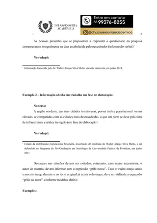 17
As pessoas presentes que se propuseram a responder o questionário da pesquisa
compareceram integralmente na data estabelecida pelo pesquisador (informação verbal)1
No rodapé:
1
Informação fornecida pelo Sr. Walter Araújo Silva Mello, durante entrevista, em junho 2011.
Exemplo 2 – informação obtida em trabalho em fase de elaboração:
No texto:
A região nordeste, em suas cidades interioranas, possui índice populacional menos
elevado, se comparadas com as cidades mais desenvolvidas, o que em parte se deve pela falta
de infraestrutura e aridez da região (em fase de elaboração)1
No rodapé:
1
Estudo da distribuição populacional brasileira, dissertação de mestrado de Walter Araújo Silva Mello, a ser
defendido no Programa de Pós-Graduação em Sociologia da Universidade Federal de Fortaleza, em junho
2011.
Destaques nas citações devem ser evitados, entretanto, caso sejam necessários, o
autor do material deverá informar com a expressão “grifo nosso”. Caso o trecho esteja sendo
transcrito integralmente e no texto original já exista o destaque, deve ser utilizada a expressão
“grifo do autor”, conforme modelos abaixo:
Exemplos:
 