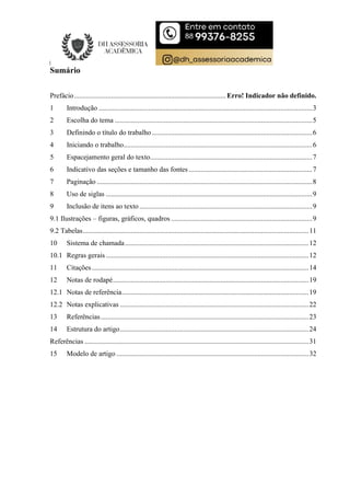 Sumário
Prefácio...................................................................................... Erro! Indicador não definido.
1 Introdução .........................................................................................................................3
2 Escolha do tema ................................................................................................................5
3 Definindo o título do trabalho...........................................................................................6
4 Iniciando o trabalho...........................................................................................................6
5 Espacejamento geral do texto............................................................................................7
6 Indicativo das seções e tamanho das fontes ......................................................................7
7 Paginação ..........................................................................................................................8
8 Uso de siglas .....................................................................................................................9
9 Inclusão de itens ao texto..................................................................................................9
9.1 Ilustrações – figuras, gráficos, quadros ................................................................................9
9.2 Tabelas................................................................................................................................11
10 Sistema de chamada........................................................................................................12
10.1 Regras gerais ...................................................................................................................12
11 Citações...........................................................................................................................14
12 Notas de rodapé...............................................................................................................19
12.1 Notas de referência..........................................................................................................19
12.2 Notas explicativas ...........................................................................................................22
13 Referências......................................................................................................................23
14 Estrutura do artigo...........................................................................................................24
Referências ...............................................................................................................................31
15 Modelo de artigo .............................................................................................................32
 