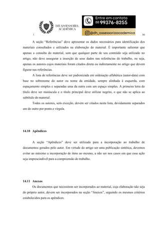 30
A seção “Referências” deve apresentar os dados necessários para identificação dos
materiais consultados e utilizados na elaboração do material. É importante salientar que
apenas a consulta do material, sem que qualquer parte de seu conteúdo seja utilizado no
artigo, não deve assegurar a inserção de seus dados nas referências do trabalho, ou seja,
apenas os autores cujos materiais foram citados direta ou indiretamente no artigo que devem
figurar nas referências.
A lista de referências deve ser padronizada em ordenação alfabética (autor-data) com
base no sobrenome do autor ou nome da entidade, sempre alinhada à esquerda, com
espaçamento simples e separadas uma da outra com um espaço simples. A primeira letra do
título deve ser maiúscula e o título principal deve utilizar negrito, o que não se aplica ao
subtítulo do material.
Todos os autores, sem exceção, devem ser citados nesta lista, devidamente separados
um do outro por ponto e vírgula.
14.10 Apêndices
A seção “Apêndices” deve ser utilizada para a incorporação ao trabalho de
documentos gerados pelo autor. Em virtude do artigo ser uma publicação sintética, devemos
evitar ao máximo a incorporação de itens ao mesmo, a não ser nos casos em que essa ação
seja imprescindível para a compreensão do trabalho.
14.11 Anexos
Os documentos que necessitem ser incorporados ao material, cuja elaboração não seja
do próprio autor, devem ser incorporados na seção “Anexos”, seguindo os mesmos critérios
estabelecidos para os apêndices.
 