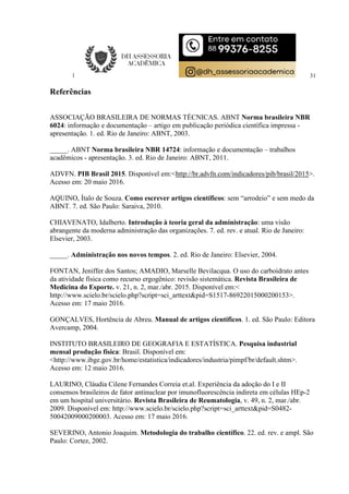 31
Referências
ASSOCIAÇÃO BRASILEIRA DE NORMAS TÉCNICAS. ABNT Norma brasileira NBR
6024: informação e documentação – artigo em publicação periódica científica impressa -
apresentação. 1. ed. Rio de Janeiro: ABNT, 2003.
_____. ABNT Norma brasileira NBR 14724: informação e documentação – trabalhos
acadêmicos - apresentação. 3. ed. Rio de Janeiro: ABNT, 2011.
ADVFN. PIB Brasil 2015. Disponível em:<http://br.advfn.com/indicadores/pib/brasil/2015>.
Acesso em: 20 maio 2016.
AQUINO, Ítalo de Souza. Como escrever artigos científicos: sem “arrodeio” e sem medo da
ABNT. 7. ed. São Paulo: Saraiva, 2010.
CHIAVENATO, Idalberto. Introdução à teoria geral da administração: uma visão
abrangente da moderna administração das organizações. 7. ed. rev. e atual. Rio de Janeiro:
Elsevier, 2003.
_____. Administração nos novos tempos. 2. ed. Rio de Janeiro: Elsevier, 2004.
FONTAN, Jeniffer dos Santos; AMADIO, Marselle Bevilacqua. O uso do carboidrato antes
da atividade física como recurso ergogênico: revisão sistemática. Revista Brasileira de
Medicina do Esporte. v. 21, n. 2, mar./abr. 2015. Disponível em:<
http://www.scielo.br/scielo.php?script=sci_arttext&pid=S1517-86922015000200153>.
Acesso em: 17 maio 2016.
GONÇALVES, Hortência de Abreu. Manual de artigos científicos. 1. ed. São Paulo: Editora
Avercamp, 2004.
INSTITUTO BRASILEIRO DE GEOGRAFIA E ESTATÍSTICA. Pesquisa industrial
mensal produção física: Brasil. Disponível em:
<http://www.ibge.gov.br/home/estatistica/indicadores/industria/pimpf/br/default.shtm>.
Acesso em: 12 maio 2016.
LAURINO, Cláudia Cilene Fernandes Correia et.al. Experiência da adoção do I e II
consensos brasileiros de fator antinuclear por imunofluorescência indireta em células HEp-2
em um hospital universitário. Revista Brasileira de Reumatologia, v. 49, n. 2, mar./abr.
2009. Disponível em: http://www.scielo.br/scielo.php?script=sci_arttext&pid=S0482-
50042009000200003. Acesso em: 17 maio 2016.
SEVERINO, Antonio Joaquim. Metodologia do trabalho científico. 22. ed. rev. e ampl. São
Paulo: Cortez, 2002.
 