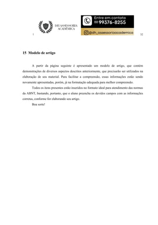 32
15 Modelo de artigo
A partir da página seguinte é apresentado um modelo de artigo, que contém
demonstrações de diversos aspectos descritos anteriormente, que precisarão ser utilizados na
elaboração de seu material. Para facilitar a compreensão, essas informações estão sendo
novamente apresentadas, porém, já na formatação adequada para melhor compreensão.
Todos os itens presentes estão inseridos no formato ideal para atendimento das normas
da ABNT, bastando, portanto, que o aluno preencha os devidos campos com as informações
corretas, conforme for elaborando seu artigo.
Boa sorte!
 