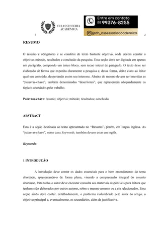 2
RESUMO
O resumo é obrigatório e se constitui de texto bastante objetivo, onde devem constar o
objetivo, método, resultados e conclusão da pesquisa. Esta seção deve ser digitada em apenas
um parágrafo, compondo um único bloco, sem recuo inicial de parágrafo. O texto deve ser
elaborado de forma que exponha claramente a pesquisa e, dessa forma, deixe claro ao leitor
qual seu conteúdo, despertando assim seu interesse. Abaixo do mesmo devem ser inseridas as
“palavras-chave”, também denominadas “descritores”, que representem adequadamente os
tópicos abordados pelo trabalho.
Palavras-chave: resumo; objetivo; método; resultados; conclusão
ABSTRACT
Esta é a seção destinada ao texto apresentado no “Resumo”, porém, em língua inglesa. As
“palavras-chave”, nesse caso, keywords, também devem estar em inglês.
Keywords:
1 INTRODUÇÃO
A introdução deve conter os dados essenciais para o bom entendimento do tema
abordado, apresentando-o de forma plena, visando a compreensão integral do assunto
abordado. Para tanto, o autor deve executar consulta aos materiais disponíveis para leitura que
tenham sido elaborados por outros autores, sobre o mesmo assunto ou a ele relacionados. Essa
seção ainda deve conter, detalhadamente, o problema vislumbrado pelo autor do artigo, o
objetivo principal e, eventualmente, os secundários, além da justificativa.
 