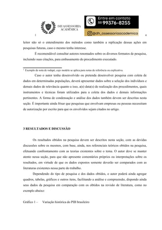 4
leitor não só o entendimento dos métodos como também a replicação dessas ações em
pesquisas futuras, caso o mesmo tenha interesse.
É recomendável consultar autores renomados sobre os diversos formatos de pesquisa,
incluindo suas citações, para embasamento do procedimento executado.
1
Exemplo de nota de rodapé, cujo modelo se aplica para notas de referência ou explicativa.
Caso o autor tenha desenvolvido ou pretenda desenvolver pesquisa com coleta de
dados em determinadas populações, deverá apresentar dados sobre a seleção dos indivíduos e
demais dados de relevância quanto a isso, a(s) data(s) de realização dos procedimentos, quais
instrumentos e técnicas foram utilizados para a coleta dos dados e demais informações
pertinentes. A forma de condensação e análise dos dados também devem ser descritas nesta
seção. É importante ainda frisar que pesquisas que envolvam empresas ou pessoas necessitam
de autorização por escrito para que os envolvidos sejam citados no artigo.
3 RESULTADOS E DISCUSSÃO
Os resultados obtidos na pesquisa devem ser descritos nesta seção, com as devidas
discussões sobre os mesmos, com base, ainda, nos referenciais teóricos obtidos na pesquisa,
efetuando confrontamento com as teorias existentes sobre o tema. O autor deve se manter
atento nessa seção, para que não apresente comentários próprios ou interpretações sobre os
resultados, em virtude de que os dados expostos somente deverão ser comparados com as
literaturas existentes nessa parte do trabalho.
Dependendo do tipo de pesquisa e dos dados obtidos, o autor poderá ainda agregar
quadros, tabelas, gráficos e outros itens, facilitando a análise e compreensão, dispondo ainda
seus dados da pesquisa em comparação com os obtidos na revisão de literatura, como no
exemplo abaixo:
Gráfico 1 – Variação histórica do PIB brasileiro
 