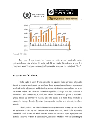 5
Fonte: ADVFN (2016)
Tais itens devem sempre ser citados no texto e sua localização deverá
preferencialmente estar próxima do trecho onde há sua citação. Desta forma, o texto deve
conter algo como “de acordo com os dados demonstrados no gráfico 1, a variação do PIB...”.
4 CONSIDERAÇÕES FINAIS
Nesta seção o autor deverá apresentar os aspectos mais relevantes observados
durante a pesquisa, explicitando sua conclusão diante dos resultados obtidos e comparados,
atendendo assim, plenamente, o objetivo da pesquisa, anteriormente declarado no seu artigo,
nas seções iniciais. Esta é talvez a etapa mais importante do artigo, pois, nela realmente se
encontrará a real contribuição do autor para o tema, em virtude de que até o momento a
grande maioria de informações expostas tem outra autoria e, a partir dessa, constarão as
percepções pessoais do autor do artigo, incrementando o debate e as informações sobre o
assunto.
É imprescindível que não sejam incorporadas novas teorias nessa seção, pois, todas
as necessárias devem ter sido expostas nas seções anteriores, assim como igualmente
importante é que o autor se atente a inserir apenas sua conclusão sobre a pesquisa feita,
evitando a inserção de dados de outros autores, concluindo o trabalho com suas considerações
-4,00%
-2,00%
0,00%
2,00%
4,00%
6,00%
8,00%
2000
2001
2002
2003
2004
2005
2006
2007
2008
2009
2010
2011
2012
2013
2014
2015
 