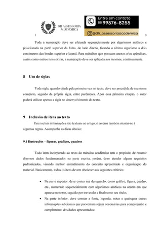 9
Toda a numeração deve ser efetuada sequencialmente por algarismos arábicos e
posicionada na parte superior da folha, do lado direito, ficando o último algarismo a dois
centímetros das bordas superior e lateral. Para trabalhos que possuam anexos e/ou apêndices,
assim como outros itens extras, a numeração deve ser aplicada aos mesmos, continuamente.
8 Uso de siglas
Toda sigla, quando citada pela primeira vez no texto, deve ser precedida de seu nome
completo, seguido da própria sigla, entre parênteses. Após essa primeira citação, o autor
poderá utilizar apenas a sigla no desenvolvimento do texto.
9 Inclusão de itens ao texto
Para incluir informações não textuais ao artigo, é preciso também atentar-se à
algumas regras. Acompanhe as dicas abaixo:
9.1 Ilustrações – figuras, gráficos, quadros
Todo item incorporado ao texto do trabalho acadêmico tem o propósito de resumir
diversos dados fundamentados na parte escrita, porém, deve atender alguns requisitos
padronizados, visando melhor entendimento do conceito apresentado e organização do
material. Basicamente, todos os itens devem obedecer aos seguintes critérios:
 Na parte superior, deve conter sua designação, como gráfico, figura, quadro,
etc., numerado sequencialmente com algarismos arábicos na ordem em que
aparece no texto, seguido por travessão e finalmente seu título;
 Na parte inferior, deve constar a fonte, legenda, notas e quaisquer outras
informações adicionais que porventura sejam necessárias para compreensão e
complemento dos dados apresentados;
 