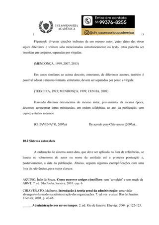 13
Figurando diversas citações indiretas de um mesmo autor, cujas datas das obras
sejam diferentes e tenham sido mencionadas simultaneamente no texto, estas poderão ser
inseridas em conjunto, separadas por vírgulas:
(MENDONÇA, 1999, 2007, 2013)
Em casos similares ao acima descrito, entretanto, de diferentes autores, também é
possível adotar o mesmo formato, entretanto, devem ser separados por ponto e vírgula:
(TEIXEIRA, 1993; MENDONÇA, 1999; CUNHA, 2009)
Havendo diversos documentos do mesmo autor, provenientes da mesma época,
devemos acrescentar letras minúsculas, em ordem alfabética, ao ano da publicação, sem
espaço entre os mesmos.
(CHIAVENATO, 2007a) De acordo com Chiavenato (2007a)...
10.2 Sistema autor-data
A ordenação do sistema autor-data, que deve ser aplicada na lista de referências, se
baseia no sobrenome do autor ou nome da entidade até a primeira pontuação e,
posteriormente, a data da publicação. Abaixo, seguem algumas exemplificações com uma
lista de referências, para maior clareza:
AQUINO, Ítalo de Souza. Como escrever artigos científicos: sem “arrodeio” e sem medo da
ABNT. 7. ed. São Paulo: Saraiva, 2010. cap. 6.
CHIAVENATO, Idalberto. Introdução à teoria geral da administração: uma visão
abrangente da moderna administração das organizações. 7. ed. rev. e atual. Rio de Janeiro:
Elsevier, 2003. p. 40-68.
_____. Administração nos novos tempos. 2. ed. Rio de Janeiro: Elsevier, 2004. p. 122-125.
 