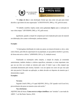 18
“O código de ética é uma declaração formal que atua como um guia para tomar
decisões e agir dentro de uma organização.” (CHIAVENATO, 2004, p. 182, grifo do autor).
“O trabalho científico implica ainda outros processos lógicos para a realização de
suas várias etapas.” (SEVERINO, 2002, p. 192, grifo nosso).
Igualmente, quando a citação for composta por texto traduzido pelo autor do material
em elaboração, deve conter a informação, conforme abaixo:
Exemplo:
“A heterogênea distribuição de renda nos países em desenvolvimento se deve, entre
outros fatores, pela falta de capacitação de sua população, no que poderia interferir o governo,
de forma mais ativa e efetiva.” (JOHNSON, 2014, p. 21, tradução nossa).
Finalizando as orientações sobre citações, a citação de citação, já comentada
anteriormente, também obedece a critérios específicos, entretanto, se torna importante citar
que seu uso deve ser evitado ao máximo pelo autor. O ideal é que a obra original seja
consultada diretamente pelo mesmo, fazendo o seu uso apenas nos casos em que essa ação
não seja possível. Havendo sua aplicação, os dados deverão ser dispostos da maneira que é
demonstrada a seguir:
Exemplos:
No texto:
Segundo Littell (1984, p. 91 apud AQUINO, 2010, p. 20) “quando você lê um livro,
provavelmente não pensa na maneira como está escrito."
Nas referências:
AQUINO, Ítalo de Souza. Como escrever artigos científicos: sem “arrodeio” e sem medo da
ABNT. 7. ed. São Paulo: Saraiva, 2010.
 