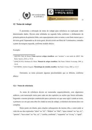 19
12 Notas de rodapé
É permitida a utilização de notas de rodapé para referência ou explicação sobre
determinados dados. Devem estar alinhadas na segunda linha conforme o alinhamento da
primeira palavra da primeira linha, sem espacejamento entre as notas e com fonte menor que a
do texto geral. Separando-as do texto geral, deverá existir um filete de 5 centímetros, contados
a partir da margem esquerda, conforme modelo abaixo:
Exemplo:
1
AQUINO, Ítalo de Souza. Como escrever artigos científicos: sem “arrodeio” e sem medo da ABNT. São
Paulo: Saraiva, 2010. p. 35-36
2
GONÇALVES, Hortência de Abreu. Manual de artigos científicos. São Paulo: Editora Avercamp, 2004. p.
14-16
3
SEVERINO, Antônio Joaquim. Metodologia do trabalho científico. São Paulo: Cortez, 2002. p. 12-13
Entretanto, as notas possuem algumas peculiaridades que as diferem, conforme
abaixo:
12.1 Notas de referência
As notas de referência devem ser numeradas sequencialmente, com algarismos
arábicos, com numeração única para cada um dos capítulos ou seções que forem utilizadas.
Seguindo o mesmo princípio estabelecido para a primeira vez que uma sigla é citada no texto,
a primeira vez em que uma obra for citada na nota de rodapé, a referência da mesma deve ser
completa.
Deste ponto em diante, para citações subsequentes da mesma obra, o autor pode se
valer do uso das expressões “idem” ou “id.”; “ibidem” ou “ibid”; “opus citatum” ou “op. cit.”,
“passim”; “loco citato” ou “loc. cit.”; “confira, confronte”; “sequentia” ou “et seq.” e “apud”.
 