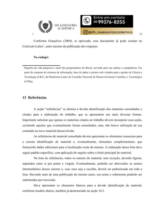 23
Conforme Gonçalves (2004), se aprovado, esse documento já pode constar no
Currículo Lattes1
, antes mesmo da publicação dos originais.
No rodapé:
1
Registro da vida pregressa e atual dos pesquisadores do Brasil, servindo para sua análise e competência. Faz
parte do conjunto de sistemas de informação, base de dados e portais web voltados para a gestão de Ciência e
Tecnologia (C&T), da Plataforma Lattes do Conselho Nacional de Desenvolvimento Científico e Tecnológico
(CNPq).
13 Referências
A seção “referências” se destina à devida identificação dos materiais consultados e
citados para a elaboração do trabalho, que se apresentem nas mais diversas formas.
Importante salientar que apenas os materiais citados no trabalho devem incorporar essa seção,
excluindo aqueles que eventualmente foram consultados, mas, não houve utilização de seu
conteúdo no novo material desenvolvido.
As referências do material consultado devem apresentar os elementos essenciais para
a correta identificação do material e, eventualmente, elementos complementares, que
fornecerão dados adicionais para a localização exata do mesmo. A ordenação dessa lista deve
seguir padrão específico, com aplicação de negrito sobre o título principal do material.
Na lista de referências, todos os autores do material, sem exceção, deverão figurar,
separados entre si por ponto e vírgula. Eventualmente, poderão ser abreviados os nomes
intermediários desses autores e, caso essa seja a escolha, deverá ser padronizada em toda a
lista. Havendo mais de uma publicação do mesmo autor, seu nome e sobrenome poderão ser
substituídos por travessão.
Deve apresentar os elementos básicos para a devida identificação do material,
conforme modelo abaixo, também já demonstrado na seção 10.2.
 