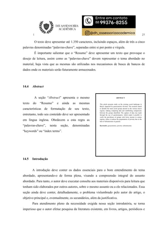 27
O texto deve apresentar até 1.350 caracteres, incluindo espaços, além de três a cinco
palavras denominadas “palavras-chave”, separadas entre si por ponto e vírgula.
É importante salientar que o “Resumo” deve apresentar um texto que provoque o
desejo de leitura, assim como as “palavras-chave” devem representar o tema abordado no
material, haja vista que as mesmas são utilizadas nos mecanismos de busca de bancos de
dados onde os materiais serão futuramente armazenados.
14.4 Abstract
A seção “Abstract” apresenta o mesmo
texto do “Resumo” e ainda as mesmas
características de formatação de seu texto,
entretanto, todo seu conteúdo deve ser apresentado
em língua inglesa. Obedecem a esta regra as
“palavras-chave”, nesta seção, denominadas
“keywords” ou “index terms”.
14.5 Introdução
A introdução deve conter os dados essenciais para o bom entendimento do tema
abordado, apresentando-o de forma plena, visando a compreensão integral do assunto
abordado. Para tanto, o autor deve executar consulta aos materiais disponíveis para leitura que
tenham sido elaborados por outros autores, sobre o mesmo assunto ou a ele relacionados. Essa
seção ainda deve conter, detalhadamente, o problema vislumbrado pelo autor do artigo, o
objetivo principal e, eventualmente, os secundários, além da justificativa.
Para atendimento pleno da necessidade exigida nessa seção introdutória, se torna
imperioso que o autor efetue pesquisa da literatura existente, em livros, artigos, periódicos e
ABSTRACT
This article presents study on the existing social landscape in
Brazil, impacted by geoeconomic division. The research aimed
to identify the main social groups present in the various macro
regions, making comparing data and establishing comparisons
between the groups identified. The capture of data was made
through the use of questionnaires, which made it possible to
verify the prevalence of groups with lower income in certain
regions, where it realizes the perpetuation of poverty due to the
lack of infrastructure in general.
Keywords: geoeconomic; poverty; infrastructure
 