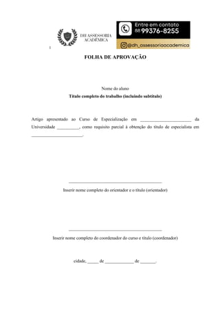 FOLHA DE APROVAÇÃO
Nome do aluno
Título completo do trabalho (incluindo subtítulo)
Artigo apresentado ao Curso de Especialização em _______________________ da
Universidade __________, como requisito parcial à obtenção do título de especialista em
_______________________.
__________________________________________
Inserir nome completo do orientador e o título (orientador)
__________________________________________
Inserir nome completo do coordenador do curso e título (coordenador)
cidade, _____ de _____________ de _______.
 