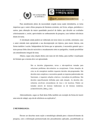 3
Para atendimento pleno da necessidade exigida nessa seção introdutória, se torna
imperioso que o autor efetue pesquisa da literatura existente, em livros, artigos, periódicos e
outros, para obtenção da maior quantidade possível de dados, que deverão ser avaliados
criteriosamente e, assim, aproveitados no embasamento da pesquisa, caso tenham relevância
diante do tema.
A introdução ainda poderá ser elaborada em texto único ou corrido, entretanto, caso
o autor entenda mais apropriada a sua decomposição em tópicos, para maior clareza, esta
forma também é aceita. Independente da forma que se apresente, é necessário garantir que o
texto possua linha clara de raciocínio e encadeamento entre os parágrafos, visando possibilitar
um entendimento integral do tema.
Abaixo, segue uma citação direta com mais de três linhas, para melhor visualização
do formato que a mesma deve ser apresentada:
São as decisões julgamentais, novas e não-repetitivas tomadas para
solucionar problemas não-rotineiros ou excepcionais. Certas situações de
crise ou de emergência também requerem decisões não-programadas. São
decisões mais complexas e necessárias quando as respostas padronizadas não
funcionam, e requerem soluções criativas e inovadoras de problemas. São
decisões especificamente definidas para cada situação. As decisões não-
rotineiras envolvem circunstâncias de risco e de incerteza. Podem ser
tomadas através de técnicas tradicionais ou de técnicas modernas.
(CHIAVENATO, 2004, p. 263)
Adicionalmente, segue ao final desta folha também um exemplo da forma de inserir
uma nota de rodapé, seja ela de referência ou explicativa1
.
2 METODOLOGIA
Devem ser descritas nesta seção a metodologia adotada para o desenvolvimento da
pesquisa, com a informação pormenorizada dos procedimentos aplicados, possibilitando ao
 