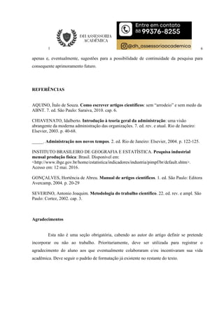6
apenas e, eventualmente, sugestões para a possibilidade de continuidade da pesquisa para
consequente aprimoramento futuro.
REFERÊNCIAS
AQUINO, Ítalo de Souza. Como escrever artigos científicos: sem “arrodeio” e sem medo da
ABNT. 7. ed. São Paulo: Saraiva, 2010. cap. 6.
CHIAVENATO, Idalberto. Introdução à teoria geral da administração: uma visão
abrangente da moderna administração das organizações. 7. ed. rev. e atual. Rio de Janeiro:
Elsevier, 2003. p. 40-68.
_____. Administração nos novos tempos. 2. ed. Rio de Janeiro: Elsevier, 2004. p. 122-125.
INSTITUTO BRASILEIRO DE GEOGRAFIA E ESTATÍSTICA. Pesquisa industrial
mensal produção física: Brasil. Disponível em:
<http://www.ibge.gov.br/home/estatistica/indicadores/industria/pimpf/br/default.shtm>.
Acesso em: 12 mai. 2016.
GONÇALVES, Hortência de Abreu. Manual de artigos científicos. 1. ed. São Paulo: Editora
Avercamp, 2004. p. 20-29
SEVERINO, Antonio Joaquim. Metodologia do trabalho científico. 22. ed. rev. e ampl. São
Paulo: Cortez, 2002. cap. 3.
Agradecimentos
Esta não é uma seção obrigatória, cabendo ao autor do artigo definir se pretende
incorporar ou não ao trabalho. Prioritariamente, deve ser utilizada para registrar o
agradecimento do aluno aos que eventualmente colaboraram e/ou incentivaram sua vida
acadêmica. Deve seguir o padrão de formatação já existente no restante do texto.
 