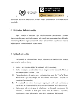 6
material em periódicos especializados ou vir a compor, como capítulo, livros sobre a área
pesquisada.
3 Definindo o título do trabalho
Após a definição do tema sobre o qual o trabalho versará, a próxima etapa é definir o
título do trabalho, etapa também importante, pois, o título apresenta, quando bem elaborado,
exatamente qual o foco da pesquisa efetuada sobre o tema abordado, despertando o interesse
dos leitores que tenham curiosidade sobre o assunto.
4 Iniciando o trabalho
Ultrapassadas as etapas anteriores, alguns aspectos devem ser observados antes de
iniciar a escrita, conforme abaixo:
I. Utilize o papel formato padrão A4, medidas 21 x 29,7 centímetros;
II. Defina as margens, devendo utilizar para as margens superior e esquerda 3,0 cm. e
nas margens inferior e direita, 2,0 cm;
III. Apenas duas fontes são aceitas para a escrita científica, sendo elas “Arial” e “Times
New Roman”. Após a escolha por uma dessas fontes, utilize apenas a escolhida, do
começo ao fim do trabalho;
IV. A cor utilizada para o texto deve sempre ser preta, não sendo aceita a utilização de
outras cores no trabalho, com exceção das aplicadas em figuras, gráficos e similares;
V. Basicamente, todo o texto geral do trabalho deve ser formatado com tamanho 12,
entretanto, o tamanho da fonte para outros itens do material é específico,
necessitando de maior detalhamento, que ocorrerá mais adiante neste manual;
 